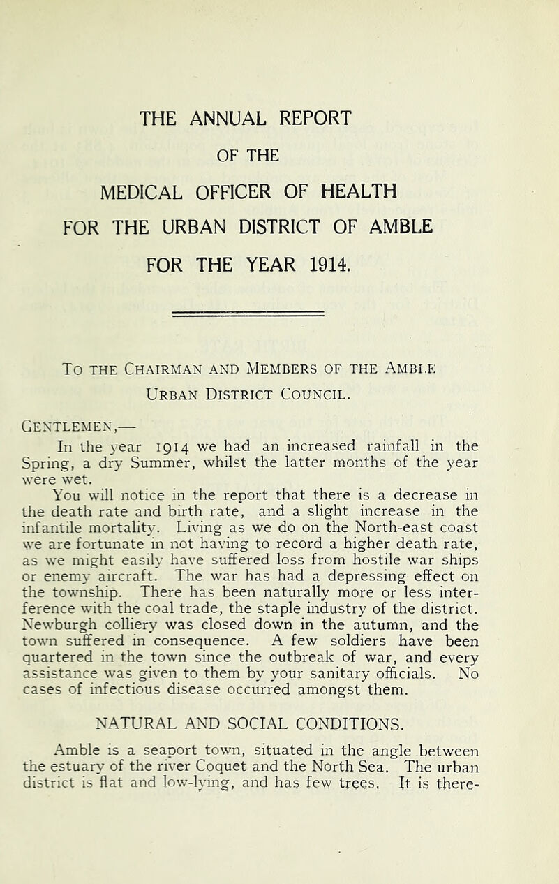 THE ANNUAL REPORT OF THE MEDICAL OFFICER OF HEALTH FOR THE URBAN DISTRICT OF AMBLE FOR THE YEAR 1914. To THE Chairman and Members of the Amble Urban District Council. Gentlemen,— In the 3’ear 1914 we had an increased rainfall in the Spring, a dry Summer, whilst the latter months of the year were wet. You will notice in the report that there is a decrease in the death rate and birth rate, and a slight increase in the infantile mortality. Living as we do on the North-east coast we are fortunate in not having to record a higher death rate, as we might easily have suffered loss from hostile war ships or enem\- aircraft. The war has had a depressing effect on the township. There has been naturally more or less inter- ference with the coal trade, the staple industry of the district. Newburgh colliery was closed down in the autumn, and the town suffered in consequence. A few soldiers have been quartered in the town since the outbreak of war, and every assistance was given to them by your sanitary officials. No cases of infectious disease occurred amongst them. NATURAL AND SOCIAL CONDITIONS. Amble is a seaport town, situated in the angle between the estuary of the river Coquet and the North Sea. The urban district is flat and low-hung, and has few trees, It is there-