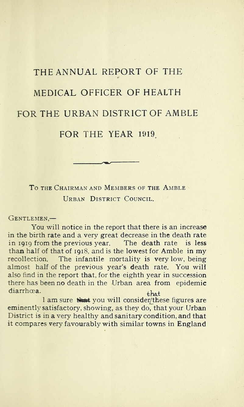 THE ANNUAL REPORT OF THE MEDICAL OFFICER OF HEALTH FOR THE URBAN DISTRICT OF AMBLE FOR THE YEAR 1919 To THE Chairman and Members of the Amble Urban District Council. Gentlemen,— You will notice in the report that there is an increase in the birth rate and a very great decrease in the death rate in 1919 from the previous year. The death rate is less than half of that of 1918, and is the lowest for Amble in my recollection. The infantile mortality is very low, being almost half of the previous year’s death rate. You will also find in the report that, for the eighth year in succession there has been no death in the Urban area from epidemic diarrhoea. 1 am sure tfeat you will consider/these figures are eminently satisfactory, showing, as they do, that your Urban District is in a very healthy and sanitary condition, and that it compares very favourably with similar towns in England