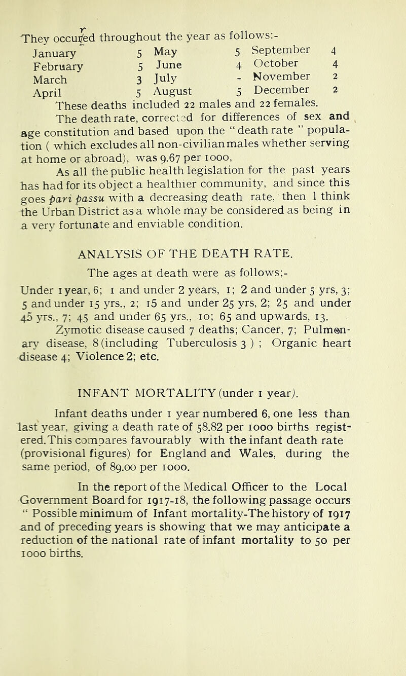 They occui/ed throughout the year as follows:- January 5 May 5 September 4 February 5 June 4 October 4 March 3 July - November 2 April 5 August 5 December 2 These deaths included 22 males and 22 females. The death rate, corrected for differences of sex and age constitution and based upon the “deathrate ” popula- tion ( which excludes all non-civilianmales whether serving at home or abroad), was 9.67 per 1000, As all the public health legislation for the past years has had for its object a healthier community, and since this goes pari passu with a decreasing death rate, then 1 think the Urban District as a whole may be considered as being in a very fortunate and enviable condition. ANALYSIS OF THE DEATH RATE. The ages at death were as follows Under lyear, 6; i and under 2 years, i; 2 and under 5 yrs, 3; 5 and under 15 yrs., 2; i5 and under 25 yrs, 2; 25 and under 40 yrs., 7; 45 and under 65 yrs., 10; 65 and upwards, 13. Zymotic disease caused 7 deaths; Cancer, 7; Pulmsn- ar>' disease, 8 (including Tuberculosis 3 ) ; Organic heart disease 4; Violence 2; etc. INFANT MORTALITY (under i year). Infant deaths under i year numbered 6, one less than last year, giving a death rate of 58.82 per 1000 births regist- ered. This compares favourably with the infant death rate (provisional figures) for England and Wales, during the same period, of 89.00 per 1000. In the report of the Medical Officer to the Local Government Board for 1917-18, the following passage occurs “ Possible minimum of Infant mortality-The history of 1917 and of preceding years is showing that we may anticipate a reduction of the national rate of infant mortality to 50 per 1000 births.