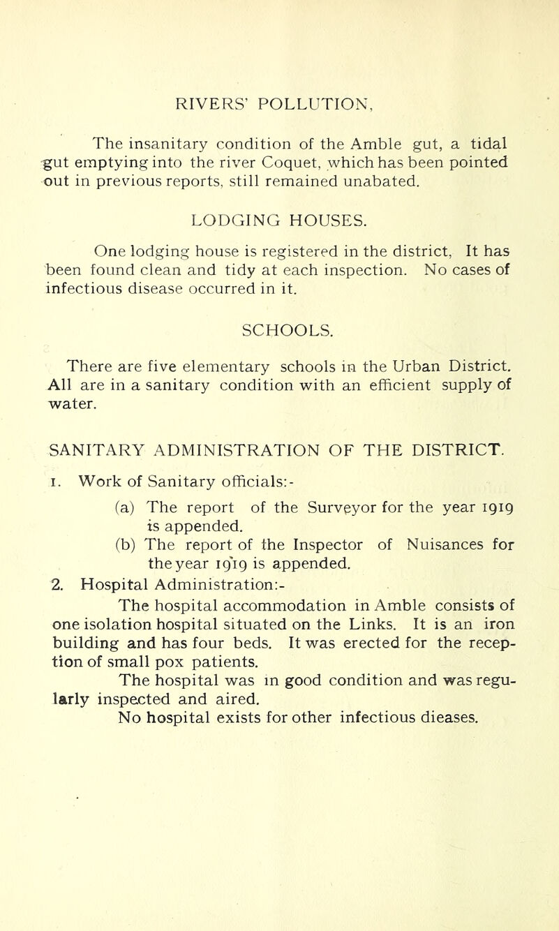 RIVERS’ POLLUTION, The insanitary condition of the Amble gut, a tidal gut emptying into the river Coquet, which has been pointed out in previous reports, still remained unabated. LODGING HOUSES. One lodging house is registered in the district, It has been found clean and tidy at each inspection. No cases of infectious disease occurred in it. SCHOOLS. There are five elementary schools in the Urban District. All are in a sanitary condition with an efficient supply of water. SANITARY ADMINISTRATION OF THE DISTRICT. 1. Work of Sanitary officials:- (a) The report of the Surveyor for the year 1919 is appended. (b) The report of the Inspector of Nuisances for the year ip'ip is appended. 2. Hospital Administration:- The hospital accommodation in Amble consists of one isolation hospital situated on the Links. It is an iron building and has four beds. It was erected for the recep- tion of small pox patients. The hospital was m good condition and was regu- larly inspected and aired. No hospital exists for other infectious dieases.