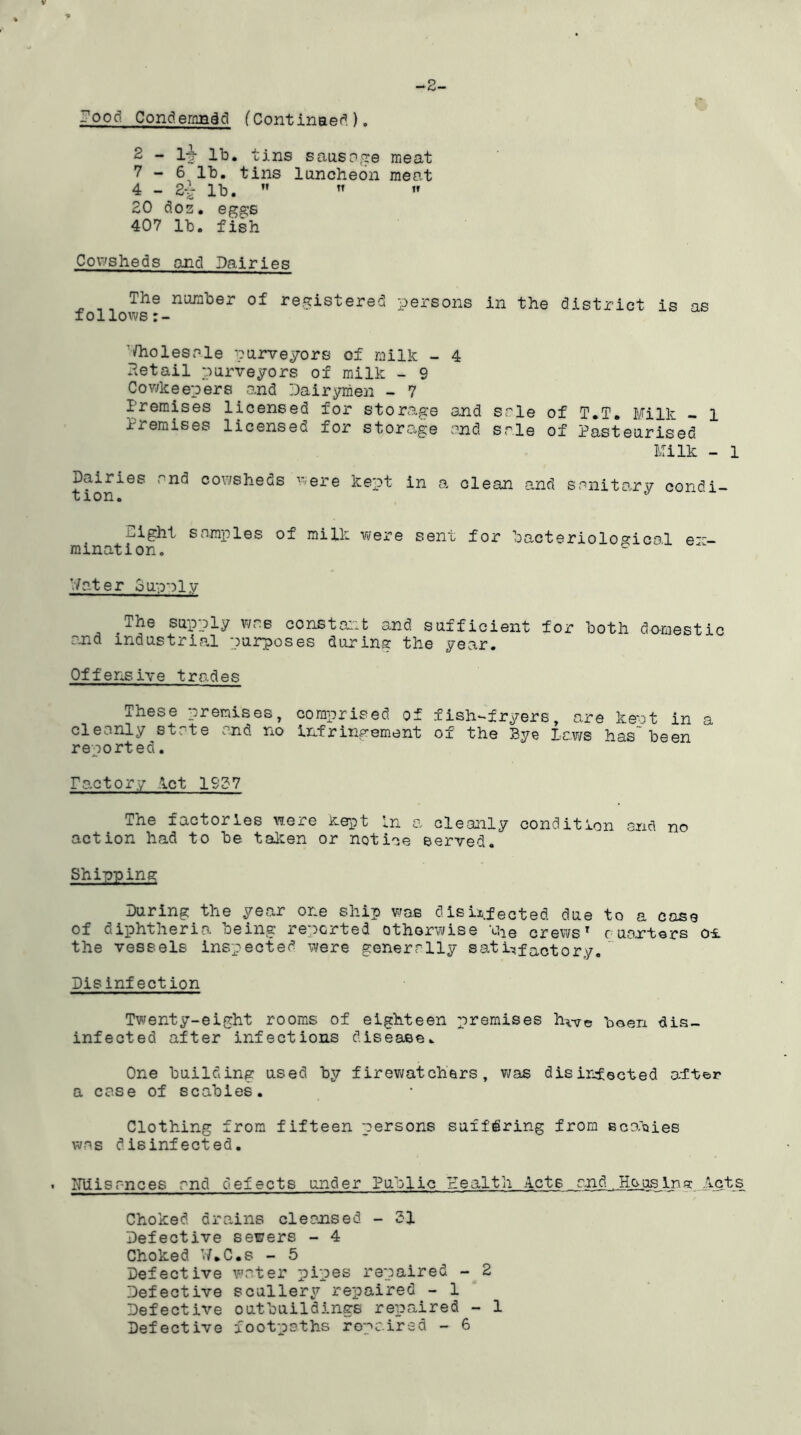 -OOd Condemned (Continued). -2- 2 - lj- lb. tins sausage meat 7 - 6 lb. tins luncheon meat 4 - 2~ lb.   « £0 dos. eggs 407 lb. fish Cowsheds and Dairies The number of registered persons in the district is as follows Wholesale purveyors of milk - 4 Retail purveyors of milk - 9 Cowkeepers and Dairymen - 7 Premises licensed for storage and sale of T.T. Milk - 1 I i emises licensee for storage and sale of Pasteurised Milk - 1 Dairies and cowsheds were kept in a clean and sanitary condi- u ion o night samples of milk were sent for bacteriological e-~— mination. ° Water ounnl.v ^The supply was constant and sufficient for both domestic and industrial purposes during the year. Offensive trades These premises, comprised, of fish-fryers, are kept in a cleanly state and no Infringement of the Bye Laws has been reported. Factory Act 1937 The factories were kept In a cleanly condition ancl no action had to be taken or notice served. Shipping During the year one ship was disinfected due to a case of diphtheria being reported otherwise ihe crews7 c uartors ot the vessels inspected were generally satisfactory. Disinfection Tv;enty-eight rooms of eighteen premises hvir© been dis- infected after infections disease. One building used by firewatchars, was disinfected alter a case of scabies. Clothing from fifteen persons suffering from scabies was disinfected. . Misr-noes and defects under Public Health Acts and.. Hsus in g Act s Choked, drains cleansed - 31 Defective sewers - 4 Choked W*C.s - 5 Defective water pipes repaired - 2 Defective scullery repaired - 1 Defective outbuildings repaired - 1 Defective footpaths repaired - 6