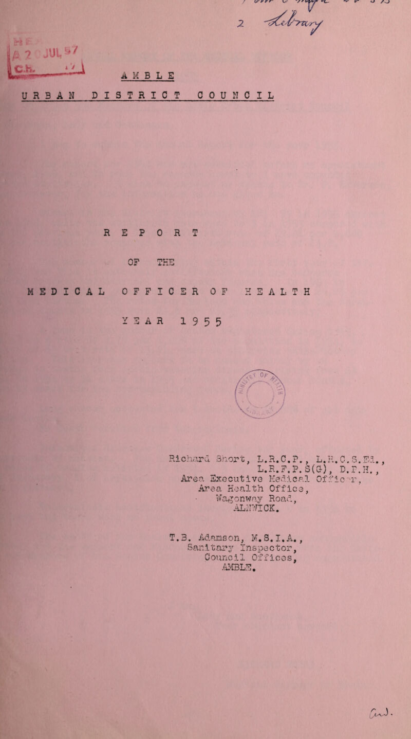 V' y r r- 'J AJ V' •'L- 9 * COUNCIL REPORT OF THE MEDICAL OFFICER OF HEALTH YEAR 1955 Richard Short, L.R.C.P., L.R. L.R.F.P. S(C-), Area Executive Medical Officer, Area Health Office, Wagonway Road, ALNWICK. T.B. Adamson, M.S.I.A., Sanitary Inspector, Council Offices, AMBLE. w o