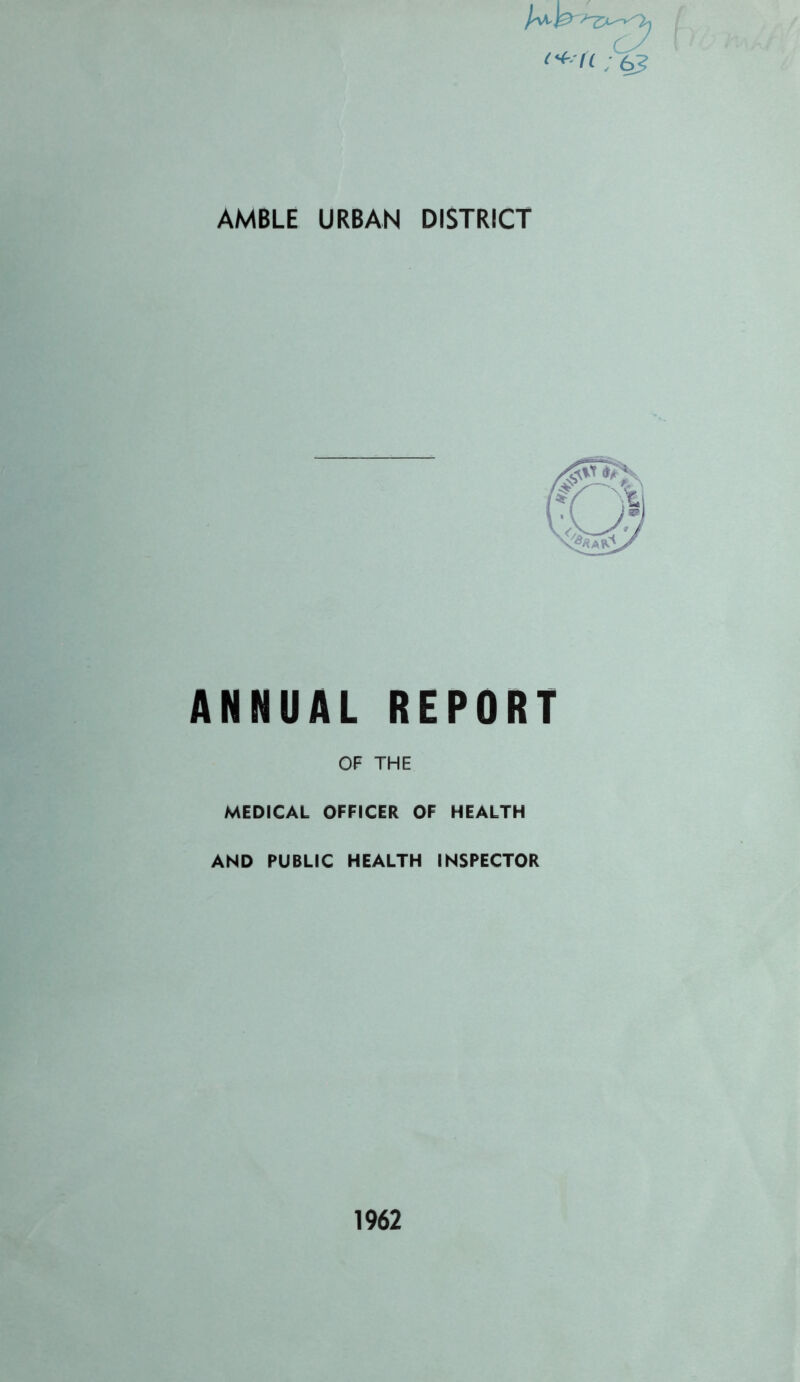 <*■ «; 6? AMBLE URBAN DISTRICT ANNUAL REPORT OF THE MEDICAL OFFICER OF HEALTH AND PUBLIC HEALTH INSPECTOR 1962 flfdry/