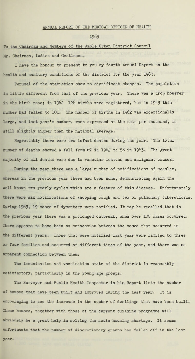 1963 To the Chairman and Members of the Amble Urban District Council Mr. Chairman, Ladies and Gentlemen, I have the honour to present to you my fourth Annual Report on the health and sanitary conditions of the district for the year 1963* Perusal of the statistics show no significant changes. The population is little different from that of the previous year. There was a drop however, in the birth rate; in 1962 128 births were registered, but in 1963 this number had fallen to 101. The number of births in 1962 was exceptionally large, and last year's number, when expressed at the rate per thousand, is still slightly higher than the national average. Regrettably there were two infant deaths during the year. The total number of deaths showed a fall from 67 in 1962 to 38 in 1983* The great majority of all deaths were due to vascular lesions and malignant causes. During the year there was a large number of notifications of measles, whereas in the previous year there had been none, demonstrating again the well known two yearly cycles which are a feature of this disease. Unfortunately there were six notifications of whooping cough and two of pulmonary tuberculosis. During 1963? 19 cases of dysentery were notified. It may be recalled that in the previous year there was a prolonged outbreak, when over 100 cases occurred. There appears to have been no connection between the cases that occurred in the different years. Those that were notified last year were limited to three or four families and occurred at different times of the year, and there was no apparent connection between them. The immunisation and vaccination state of the district is reasonably satisfactory, particularly in the young age groups. The Surveyor and Public Health Inspector in his Report lists the number of houses that have been built and improved during the last year. It is encouraging to see the increase in the number of dwellings that have been built. These houses, together with those of the current building programme will obviously be a great help in solving the acute housing shortage. It seems unfortunate that the number of discretionary grants has fallen off in the last year.