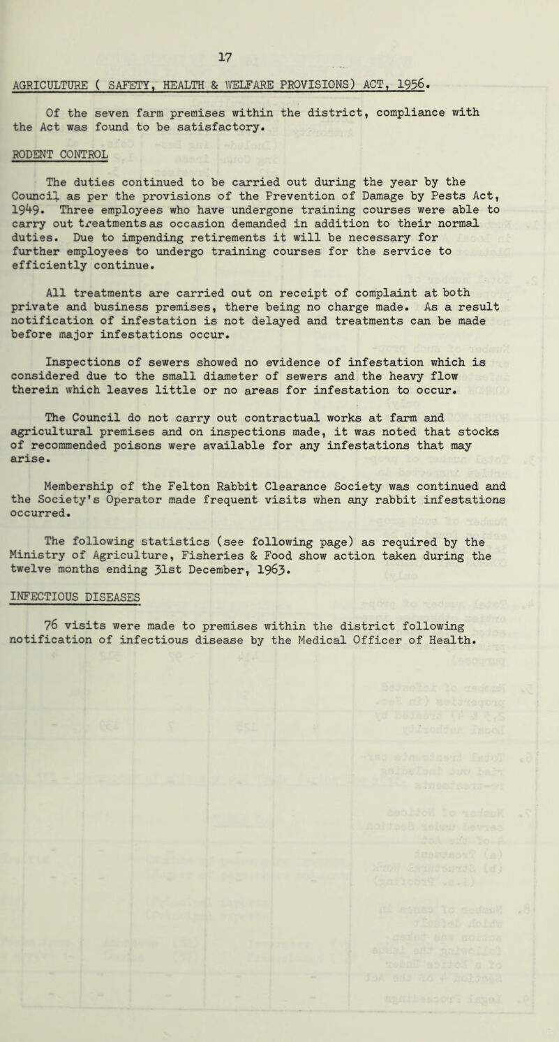 AGRICULTURE ( SAFETY, HEALTH & WELFARE PROVISIONS) ACT, 1956. Of the seven farm premises within the district, compliance with the Act was found to be satisfactory. RODENT CONTROL The duties continued to be carried out during the year by the Council as per the provisions of the Prevention of Damage by Pests Act, 1949. Three employees who have undergone training courses were able to carry out treatments as occasion demanded in addition to their normal duties. Due to impending retirements it will be necessary for further employees to undergo training courses for the service to efficiently continue. All treatments are carried out on receipt of complaint at both private and business premises, there being no charge made. As a result notification of infestation is not delayed and treatments can be made before major infestations occur. Inspections of sewers showed no evidence of infestation which is considered due to the small diameter of sewers and the heavy flow therein which leaves little or no areas for infestation to occur. The Council do not carry out contractual works at farm and agricultural premises and on inspections made, it was noted that stocks of recommended poisons were available for any infestations that may arise. Membership of the Felton Rabbit Clearance Society was continued and the Society's Operator made frequent visits when any rabbit infestations occurred. The following statistics (see following page) as required by the Ministry of Agriculture, Fisheries & Food show action taken during the twelve months ending 31st December, 1963* INFECTIOUS DISEASES 76 visits were made to premises within the district following notification of infectious disease by the Medical Officer of Health