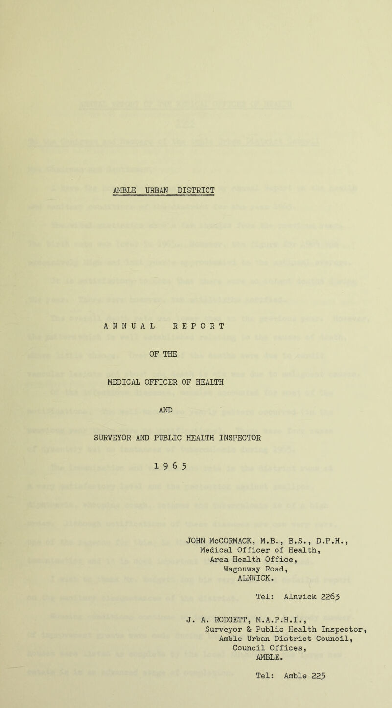 ANNUAL REPORT OF THE MEDICAL OFFICER OF HEALTH AND SURVEYOR AND PUBLIC HEALTH INSPECTOR 19 6 5 JOHN McCORMACK, M.B., B.S., D.P.H., Medical Officer of Health, Area Health Office, Wagonway Road, ALNWICK. Tel: Alnwick 2263 J. A. RODGETT, M.A.P.H.I., Surveyor & Public Health Inspector, Amble Urban District Council, Council Offices, AMBLE. Tel: Amble 225