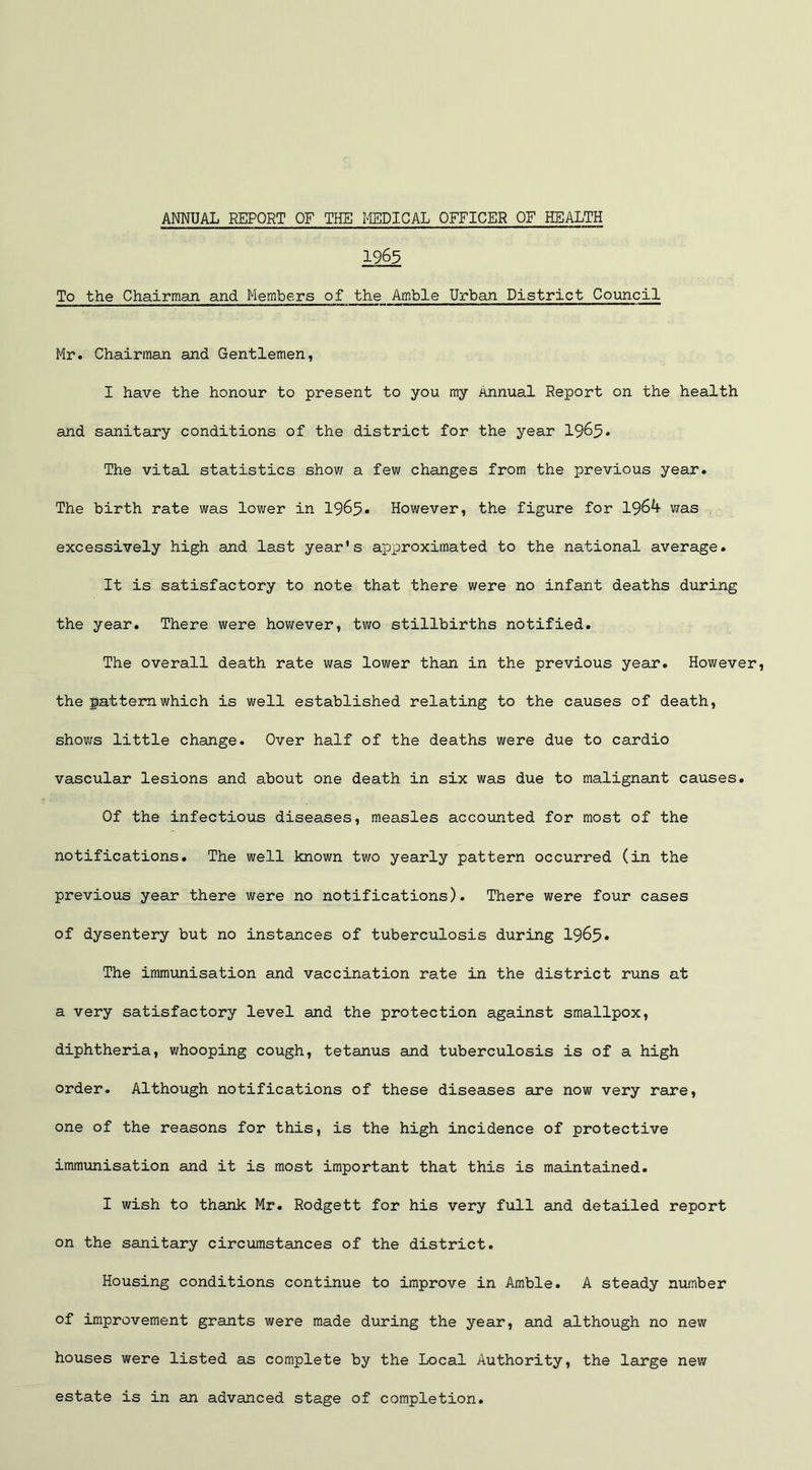 1965 To the Chairman and Members of the Amble Urban District Council Mr. Chairman and Gentlemen, I have the honour to present to you my Annual Report on the health and sanitary conditions of the district for the year 1965* The vital statistics show a few changes from the previous year. The birth rate was lower in 1965* However, the figure for 1964 was excessively high and last year's approximated to the national average. It is satisfactory to note that there were no infant deaths during the year. There were however, two stillbirths notified. The overall death rate was lower than in the previous year. However, the pattern which is well established relating to the causes of death, shows little change. Over half of the deaths were due to cardio vascular lesions and about one death in six was due to malignant causes. Of the infectious diseases, measles accounted for most of the notifications. The well known two yearly pattern occurred (in the previous year there were no notifications). There were four cases of dysentery but no instances of tuberculosis during 1965* The immunisation and vaccination rate in the district runs at a very satisfactory level and the protection against smallpox, diphtheria, whooping cough, tetanus and tuberculosis is of a high order. Although notifications of these diseases are now very rare, one of the reasons for this, is the high incidence of protective immunisation and it is most important that this is maintained. I wish to thank Mr. Rodgett for his very full and detailed report on the sanitary circumstances of the district. Housing conditions continue to improve in Amble. A steady number of improvement grants were made during the year, and although no new houses were listed as complete by the Local Authority, the large new estate is in an advanced stage of completion.