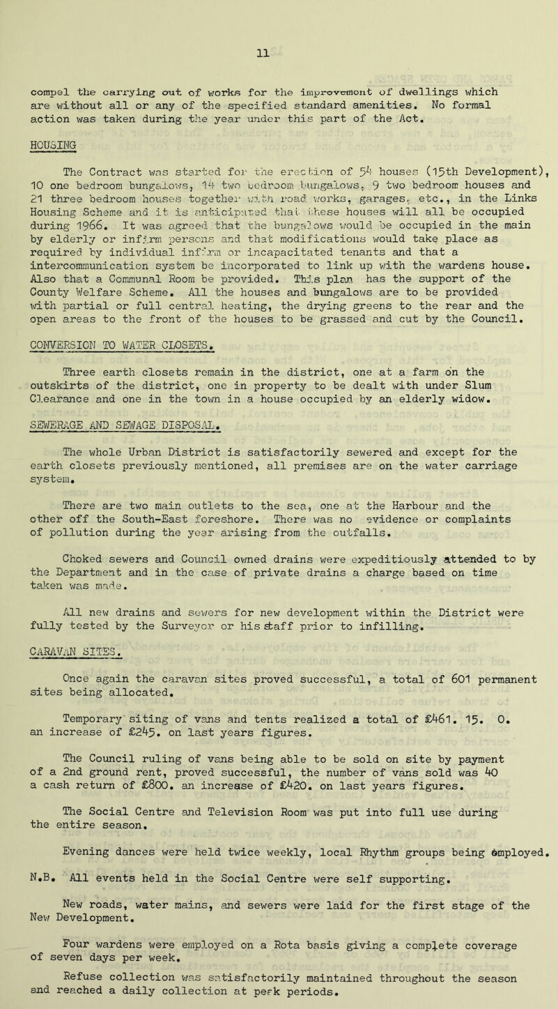 compel the carrying out of works for the improvemont of dwellings which are without all or any of the specified standard amenities. No formal action was taken during the year under this part of the Act. HOUSING The Contract was started for the erection of 54 houses (15th Development), 10 one bedroom bungalows, 14 two bedroom bungalows, 9 two bedroom houses and 21 three bedroom houses together with road works, garages, etc., in the Links Housing Scheme and it is anticipated that 'these houses will all be occupied during 1966. It was agreed that the bungalows would be occupied in the main by elderly or infirm persons and that modifications would take place as required by individual infirm or incapacitated tenants and that a intercommunication system be incorporated to link up with the v/ardens house. Also that a Communal Room be provided. This plan has the support of the County Welfare Scheme. All the houses and bungalows are to be provided with partial or full central heating, the drying greens to the rear and the open areas to the front of the houses to be grassed and cut by the Council. COWERS ION TO WATER CLOSETS. Three earth closets remain in the district, one at a farm bn the outskirts of the district, one in property to be dealt with under Slum Clearance and one in the town in a house occupied by an elderly widow. SEWERAGE AND SEWAGE DISPOSAL. The whole Urban District is satisfactorily sewered and except for the earth closets previously mentioned, all premises are on the water carriage system. There are two main outlets to the sea, one at the Harbour and the other off the South-East foreshore. There was no evidence or complaints of pollution during the year arising from the outfalls. Choked sewers and Council owned drains were expeditiously attended to by the Department and in the case of private drains a charge based on time taken was made. All new drains and sewers for new development within the District were fully tested by the Surveyor or his staff prior to infilling. CARAVnN SITES. Once again the caravan sites proved successful, a total of 601 permanent sites being allocated. Temporary siting of vans and tents realized a total of £46l. 15. 0. an increase of £245. on last years figures. The Council ruling of vans being able to be sold on site by payment of a 2nd ground rent, proved successful, the number of vans sold was 40 a cash return of £800. an increase of £420. on last years figures. The Social Centre and Television Room was put into full use during the entire season. Evening dances were held twice weekly, local Rhythm groups being ©mployed. N,B. All events held in the Social Centre were self supporting. New roads, water mains, and sewers were laid for the first stage of the New Development. Four wardens were employed on a Rota basis giving a complete coverage of seven days per week. Refuse collection was satisfactorily maintained throughout the season and reached a daily collection at perk periods.