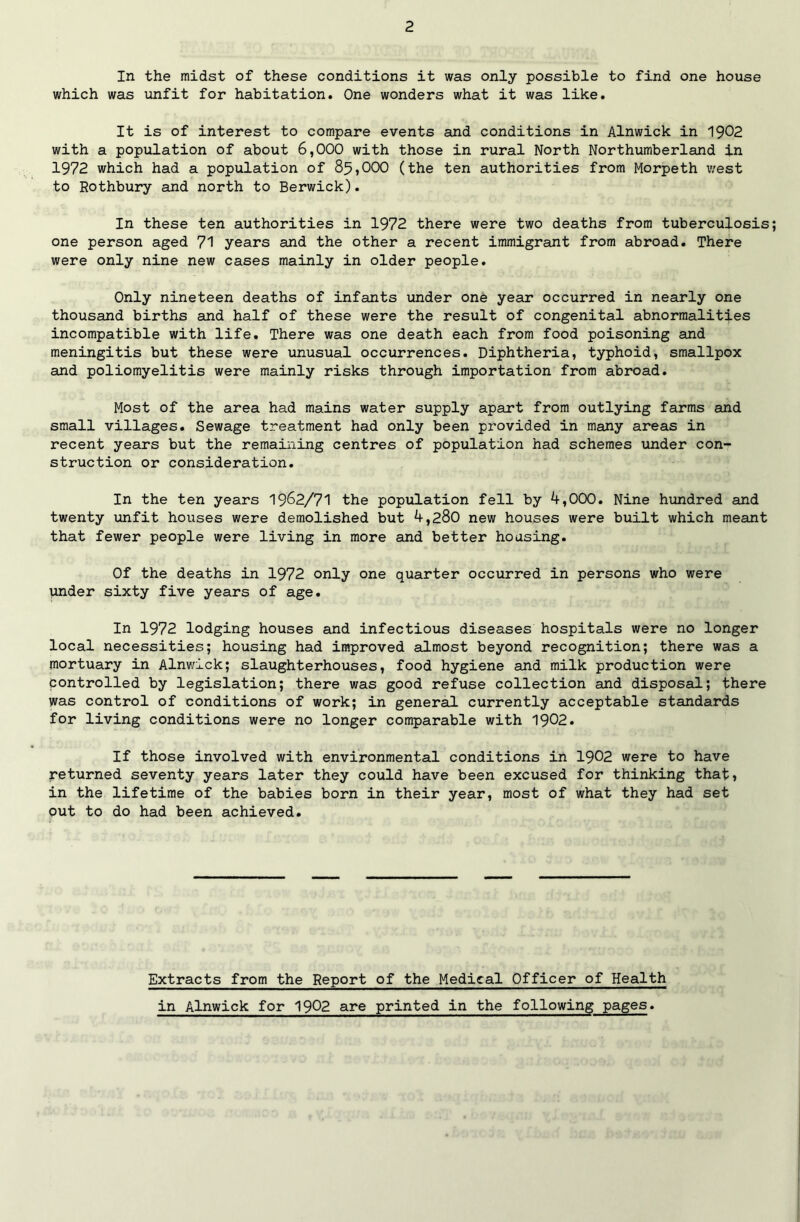 In the midst of these conditions it was only possible to find one house which was unfit for habitation. One wonders what it was like. It is of interest to compare events and conditions in Alnwick in 1902 with a population of about 6,000 with those in rural North Northumberland in 1972 which had a population of 85?000 (the ten authorities from Morpeth west to Rothbury and north to Berwick). In these ten authorities in 1972 there were two deaths from tuberculosis one person aged 71 years and the other a recent immigrant from abroad. There were only nine new cases mainly in older people. Only nineteen deaths of infants under one year occurred in nearly one thousand births and half of these were the result of congenital abnormalities incompatible with life. There was one death each from food poisoning and meningitis but these were unusual occurrences. Diphtheria, typhoid, smallpox and poliomyelitis were mainly risks through importation from abroad. Most of the area had mains water supply apart from outlying farms and small villages. Sewage treatment had only been provided in many areas in recent years but the remaining centres of population had schemes under con- struction or consideration. In the ten years 1962/71 the population fell by 4,000. Nine hundred and twenty unfit houses were demolished but 4,280 new houses were built which meant that fewer people were living in more and better housing. Of the deaths in 1972 only one quarter occurred in persons who were under sixty five years of age. In 1972 lodging houses and infectious diseases hospitals were no longer local necessities; housing had improved almost beyond recognition; there was a mortuary in Alnwick; slaughterhouses, food hygiene and milk production were Controlled by legislation; there was good refuse collection and disposal; there was control of conditions of work; in general currently acceptable standards for living conditions were no longer comparable with 1902. If those involved with environmental conditions in 1902 were to have returned seventy years later they could have been excused for thinking that» in the lifetime of the babies born in their year, most of what they had set out to do had been achieved. Extracts from the Report of the Medical Officer of Health in Alnwick for 1902 are printed in the following pages.