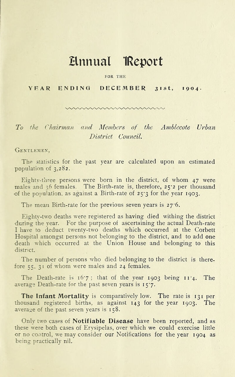 Hnnual IReport FOR THE YFAR ENDING DECEMBER 31st, 1904. To the Chairman and Members of the Amblecote Urban District Council. Gentlemen, The statistics for the past year are calculated upon an estimated population of 3,282. Eightv-three persons were born in the district, of whom 47 were males and 36 females. The Birth-rate is, therefore, 25^2 per thousand ■of the population, as against a Birth-rate of 25*3 for the year 1903. The mean Birth-rate for the previous seven years is 27'6. Eighty-two deaths were registered as having died withing the district during the year. For the purpose of ascertaining the actual Death-rate I have to deduct twenty-two deaths which occurred at the Corbett Hospital amongst persons not belonging to the district, and to add one death which occurred at the Union House and belonging to this district. The number of persons who died belonging to the district is there- fore 55. 31 of whom were males and 24 females. The Death-rate is 16'7 ; that of the year 1903 being 11-4. The average Death-rate for the past seven years is 157. The Infant Mortality is comparatively low. The rate is 131 per thousand registered births, as against 143 for the year 1903. The average of the past seven years is 158. Only two cases of Notifiable Disease have been reported, and as these were both cases of Erysipelas, over which we could exercise little or no control, we may consider our Notifications for the year 1904 as being practically nil.