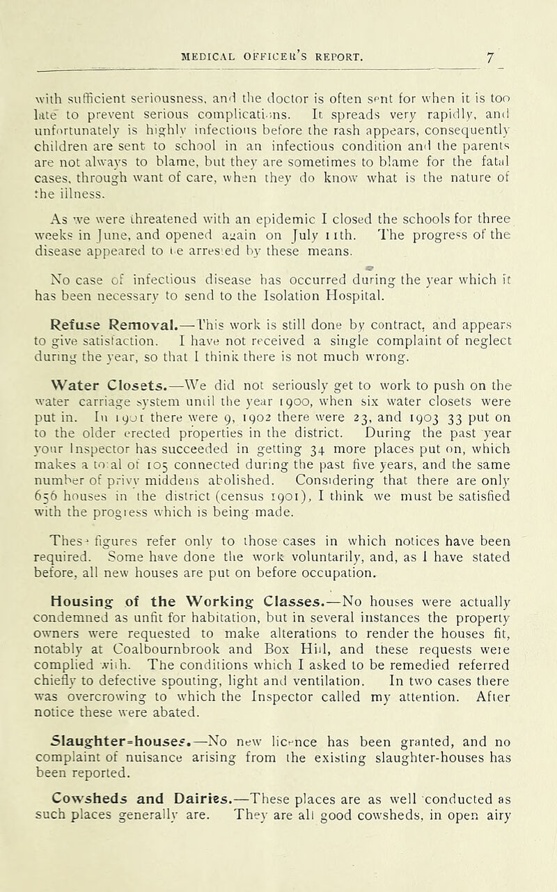with sufficient seriousness, and the doctor is often sent for when it is too late' to prevent serious complicati-ms. It spreads very rapidly, and unfortunately is highly infectious before the rash appears, consequently children are sent to school in an infectious condition and the parents are not always to blame, but they are sometimes to blame for the fatal cases, through want of care, when they do know what is the nature of the iilness. As we were threatened with an epidemic I closed the schools for three weeks in June, and opened a^ain on July iith. The progress of the disease appeared to re arrested by these means. Xo case of infectious disease has occurred during the year which it has been necessary to send to the Isolation Hospital. Refuse Removal.—This work is still done by contract, and appears to give satisfaction. I have not received a single complaint of neglect during the year, so that 1 think there is not much wrong. Water Closets.—We did not seriously get to work to push on the water carriage system uniil the year 1900, when six water closets were put in. In 1901 there were 9, 1902 there were 23, and 1903 33 put on to the oider erected properties in the district. During the past year your Inspector has succeeded in getting 34 more places put on, which makes a to:al of 105 connected during the past five years, and the same number of privy middens abolished. Considering that there are only 656 houses in the district (census 1901), I think we must be satisfied with the progress which is being made. Thesj figures refer only to those cases in which notices have been required. Some have done the work voluntarily, and, as 1 have stated before, all new houses are put on before occupation. Housing of the Working Classes.—No houses were actually condemned as unfit for habitation, but in several instances the property owners were requested to make alterations to render the houses fit, notably at Coalbournbrook and Box Hid, and these requests weie complied .viih. The conditions which I asked to be remedied referred chiefly to defective spouting, light and ventilation. In two cases there was overcrowing to which the Inspector called my attention. After notice these were abated. Slaughterhouses.—-No new licence has been granted, and no complaint of nuisance arising from the existing slaughter-houses has been reported. Cowsheds and Dairies.—These places are as well conducted as such places generally are. They are all good cowsheds, in open airy