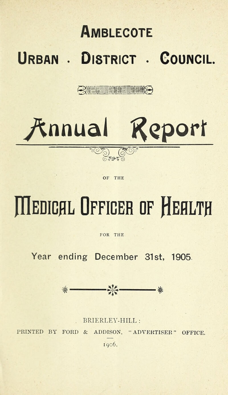 Amblecote Urban • District . Council /innu&l i^Qport OF THE niBDiDflL Officer of Health FOR THE Year ending December 31st, 1905. * * BRIERLEY-HILL ; PRINTED BY FORD & ADDISON, “ADVERTISER” OFFICE. 1906,