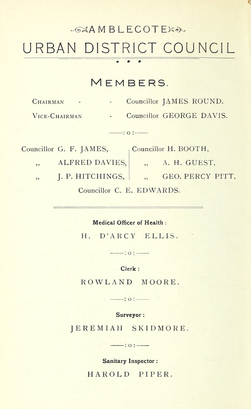 -x?XA M B L ECOT EK-’>o URBAN DISTRICT COUNCIL Members. Chairman V ice-Chairman Councillor G. F. JAMES, „ ALFRED DAVIES, „ J. P. HITCHINGS, Councillor JAMES ROUND. Councillor GEORGE DAVIS. Councillor H. BOOTH, „ A. H. GUEST, „ GEO. PERCY PITT, : o : Councillor C. E. EDWARDS. Medical Officer of Health ; H. D’ARCY ELLIS. Clerk : ROWLAND MOORE. : o : Surveyor; JEREMIAH SKIDMORE. Sanitary Inspector : HAROLD PIPER.