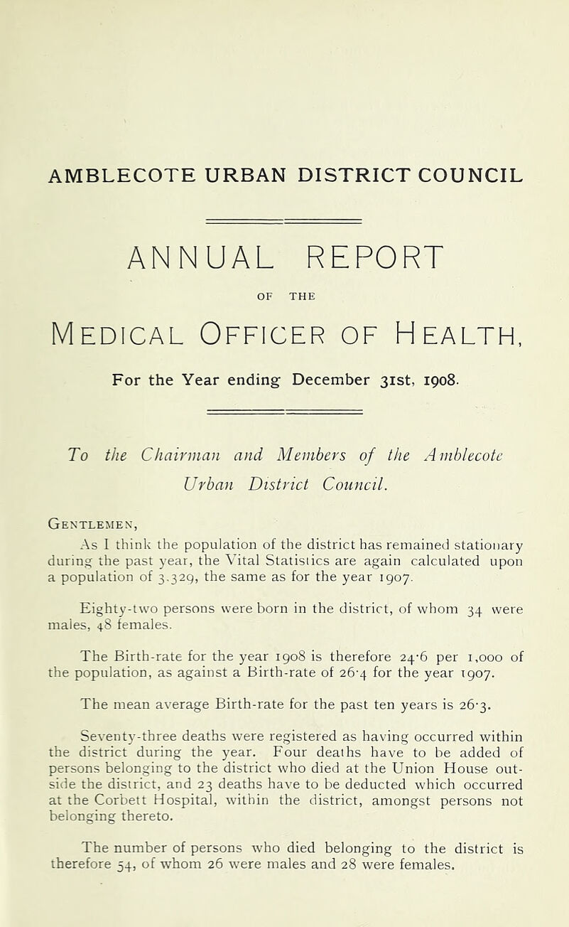 AMBLECOTE URBAN DISTRICT COUNCIL ANNUAL REPORT OF THE Medical Officer of Health, For the Year ending December 31st, 1908. To the Chairman and Members of the Amhlecote Urban District Council. Gentlemen, As I think the population of the district has remained stationary during the past year, the Vital Statistics are again calculated upon a population of 3-329; the same as for the year 1907. Eighty-two persons were born in the district, of whom 34 were males, 48 females. The Birth-rate for the year 1908 is therefore 24-6 per 1,000 of the population, as against a Birth-rate of 26’4 for the year 1907. The mean average Birth-rate for the past ten years is 26'3. Seventy-three deaths were registered as having occurred within the district during the year. Four deaths have to be added of persons belonging to the district who died at the Union House out- side the district, and 23 deaths have to be deducted which occurred at the Corbett Hospital, within the district, amongst persons not belonging thereto. The number of persons who died belonging to the district is therefore 54, of whom 26 were males and 28 were females.