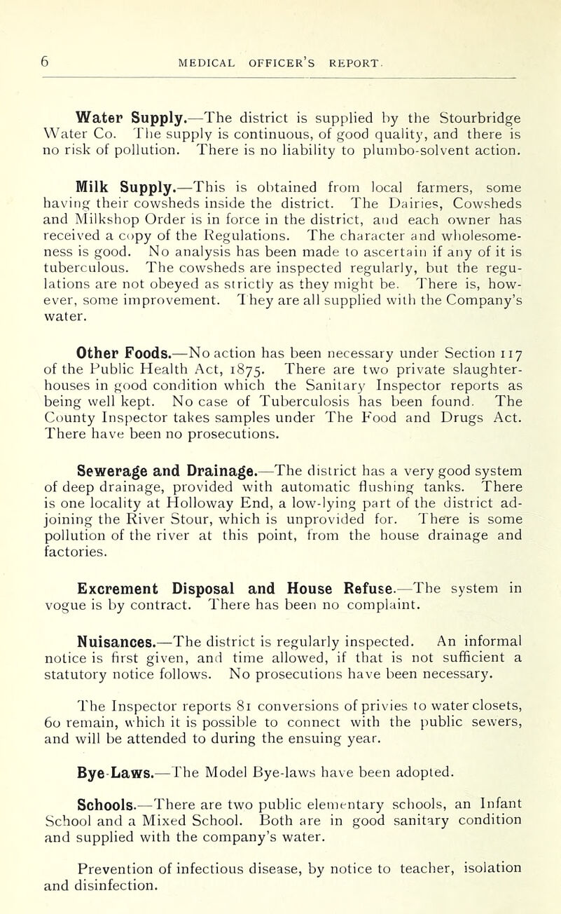 Water Supply.—The district is supplied by the Stourbridge Water Co. The supply is continuous, of good quality, and there is no risk of pollution. There is no liability to plunibo-solvent action. Milk Supply.—This is obtained from local farmers, some having their cowsheds inside the district. The Dairies, Cowsheds and Milkshop Order is in force in the district, and each owner has received a copy of the Regulations. The character and wholesome- ness is good. No analysis has been made lo ascertain if any of it is tuberculous. The cowsheds are inspected regularly, but the regu- lations are not obeyed as strictly as they might be. 'I'here is, how- ever, some improvement. 1 hey are all supplied with the Company’s water. Other Foods.—No action has been necessary under Section iiy of the Public Health Act, 1875. There are two private slaughter- houses in good condition which the Sanitar}' Inspector reports as being well kept. No case of Tuberculosis has been found. The County Inspector takes samples under The P'ood and Drugs Act. There have been no prosecutions. Sewerage and Drainage.—The district has a very good system of deep drainage, provided with automatic flushing tanks. There is one locality at Holloway End, a low-lying part of the district ad- joining the River Stour, which is unprovided for. There is some pollution of the river at this point, from the house drainage and factories. Excrement Disposal and House Refuse.—The system in vogue is by contract. There has been no complaint. Nuisances.—The district is regularly inspected. An informal notice is first given, an(i time allowed, if that is not sufficient a statutory notice follows. No prosecutions have been necessary. The Inspector reports 81 conversions of privies to water closets, 60 remain, which it is possible to connect with the public sewers, and will be attended to during the ensuing year. Bye-Laws.—The Model Bye-laws have been adopted. Schools.—There are two public elementary schools, an Infant School and a Mixed School. Both are in good sanitary condition and supplied with the company’s water. Prevention of infectious disease, by notice to teacher, isolation and disinfection.