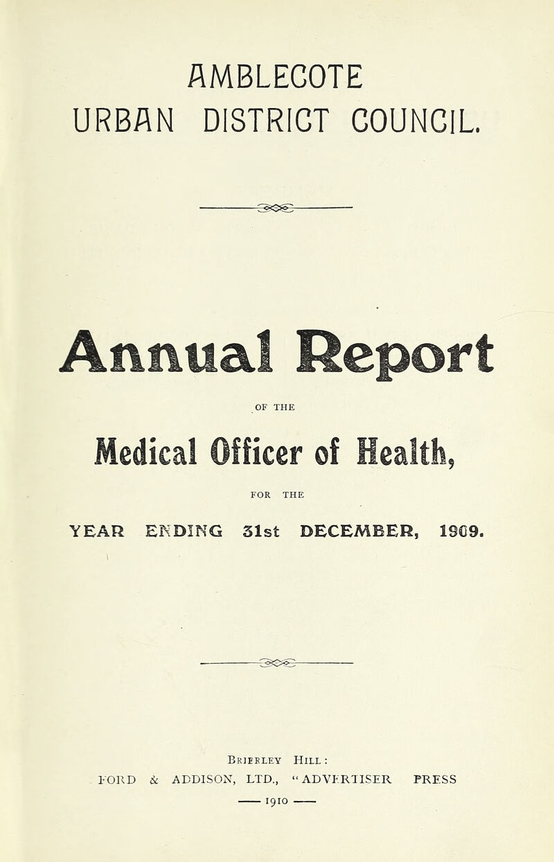 AMBLEGOTE URBAN DISTRICT COUNCIL Annual Report OF THE Medical Officer of Health, FOR THE YEAR ENDING 31st DECEMBER, 19C9. Brieeley Hill : FORD & ADDISON, LTD., “ADVFRIISER PRESS 1910