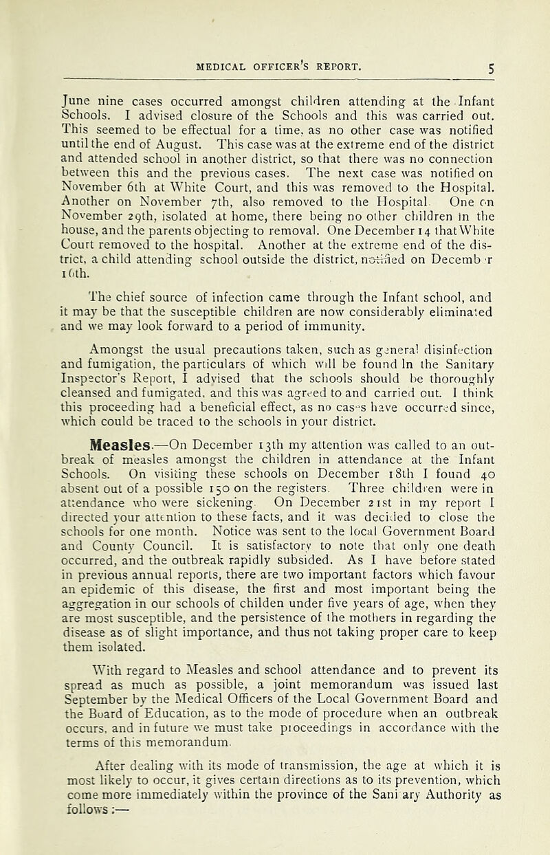 June nine cases occurred amongst children attending at the Infant Schools. I advised closure of the Schools and this was carried out. This seemed to be effectual for a time, as no other case was notified until the end of August. This case was at the extreme end of the district and attended school in another district, so that there was no connection between this and the previous cases. The next case was notified on November 6th at White Court, and this was removed to the Hospital. Another on November 7th, also removed to the Hospital One on November 29th, isolated at home, there being no other children in the house, and the parents objecting to removal. One December 14 that White Court removed to the hospital. Another at the extreme end of the dis- trict, a child attending school outside the district, no-tified on Decemb r I (ith. The chief source of infection came through the Infant school, and it may be that the susceptible children are now considerably eliminated and we may look forward to a period of immunity. Amongst the usual precautions taken, such as general disinfection and fumigation, the particulars of which will be found In the Sanitary Inspector's Report, I advised that the schools should be thoroughly cleansed and fumigated, and this was agreed to and carried out. I think this proceeding had a beneficial effect, as no cas-^s have occurred since, which could be traced to the schools in your district. Measles,—On December 13th my attention was called to an out- break of measles amongst the children in attendance at the Infant Schools. On visiting these schools on December i8th I found 40 absent out of a possible 150 on the registers. Three childien w'ere in attendance who were sickening On December 21st in my report I directed your attention to these facts, and it was decided to close the schools for one month. Notice was sent to the local Government Board and County Council. It is satisfactory to note that only one death occurred, and the outbreak rapidly subsided. As I have before stated in previous annual reports, there are two important factors which favour an epidemic of this disease, the first and most important being the aggregation in our schools of childen under five years of age, when they are most susceptible, and the persistence of the mothers in regarding the disease as of slight importance, and thus not taking proper care to keep them isolated. With regard to INIeasles and school attendance and to prevent its spread as much as possible, a joint memorandum was issued last September by the Medical Officers of the Local Government Board and the Board of Education, as to the mode of procedure when an outbreak occurs, and in future we must take pioceedings in accordance with the terms of this memorandum. After dealing wdth its mode of transmission, the age at which it is most likely to occur, it gives certain directions as to its prevention, which come more immediately within the province of the Sani ary Authority as follows;—