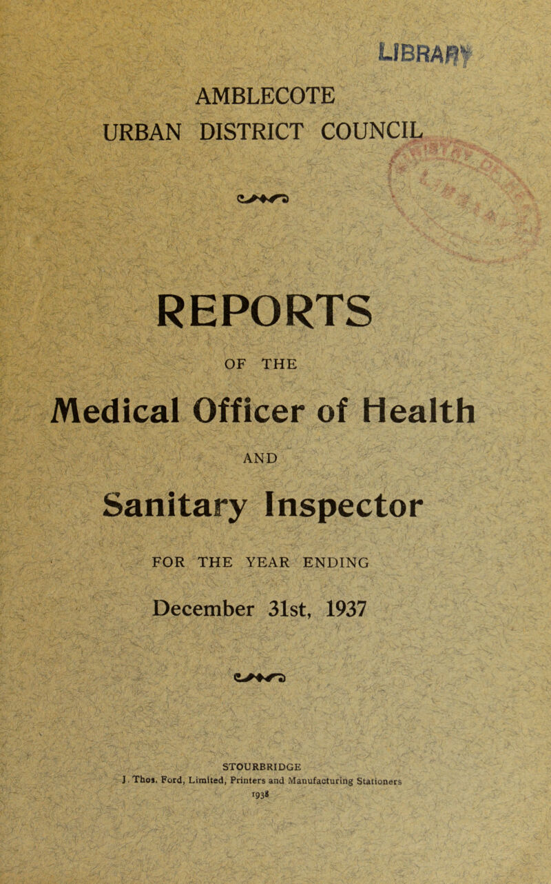 AMBLECOTE URBAN DISTRICT COUNCIL Vi'''..' •„ ■ ^ •. -* >• jjt . - [ & • REPORTS OF THE AND V \•''-X^:' K fm} • , ‘Vh ■>: *■' V. •<*-. X» •. ,* ^ sr?-A * •■.' J& 1 •;. •/’• L.■ - . ■'; v }*•''' £>\ \„ \ isl'*' ',-y Sanitary Inspector FOR THE YEAR ENDING December 31st, 1937 STOURBRIDGE J. Thos. Ford, Limited, Printers and Manufacturing Stationers i93*