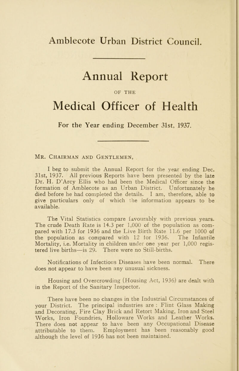 Amblecote Urban District Council. Annual Report OF THE Medical Officer of Health For the Year ending December 31st, 1937. Mr. Chairman and Gentlemen, I beg to submit the Annual Report for the year ending Dec. 31st, 1937. All previous Reports have been presented by the late Dr. H. D’Arcy Ellis who had been the Medical Officer since the formation of Amblecote as an Urban District. Unfortunately he died before he had completed the details. I am, therefore, able to give particulars only of which the information appears to be available. The Vital Statistics compare favourably with previous years. The crude Death Rate is 14.3 per 1,000 of the population as com- pared with 17.3 for 1936 and the Live Birth Rate 11.6 per 1000 of the population as compared with 12 for 1936. The Infantile Mortality, i.e. Mortality in children under one year per 1,000 regis- tered live births—is 29. There were no Still-births. Notifications of Infections Diseases have been normal. There does not appear to have been any unusual sickness. Housing and Overcrowding (Housing Act, 1936) are dealt with in the Report of the Sanitary Inspector. There have been no changes in the Industrial Circumstances of your District. The principal industries are : Flint Glass Making and Decorating, Fire Clay Brick and Retort Making, Iron and Steel Works, Iron Foundries, Holloware Works and Leather Works. There does not appear to have been any Occupational Disease attributable to them. Employment has been reasonably good although the level of 1936 has not been maintained.