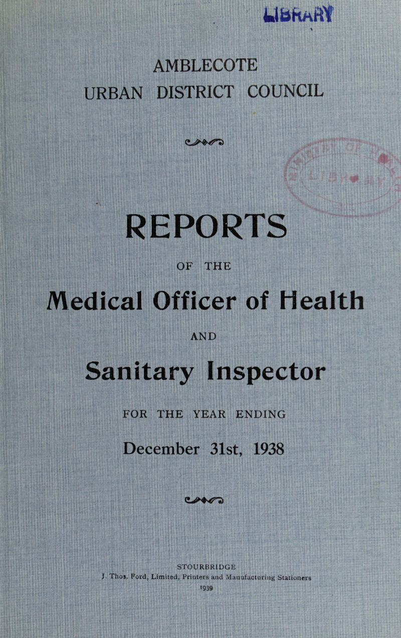 AMBLECOTE URBAN DISTRICT COUNCIL REPORTS OF THE Medical Officer of Health AND Sanitary Inspector FOR THE YEAR ENDING December 31st, 1938 STOURBRIDGE J Thos. Ford, Limited, Printers and Manufacturing Stationers