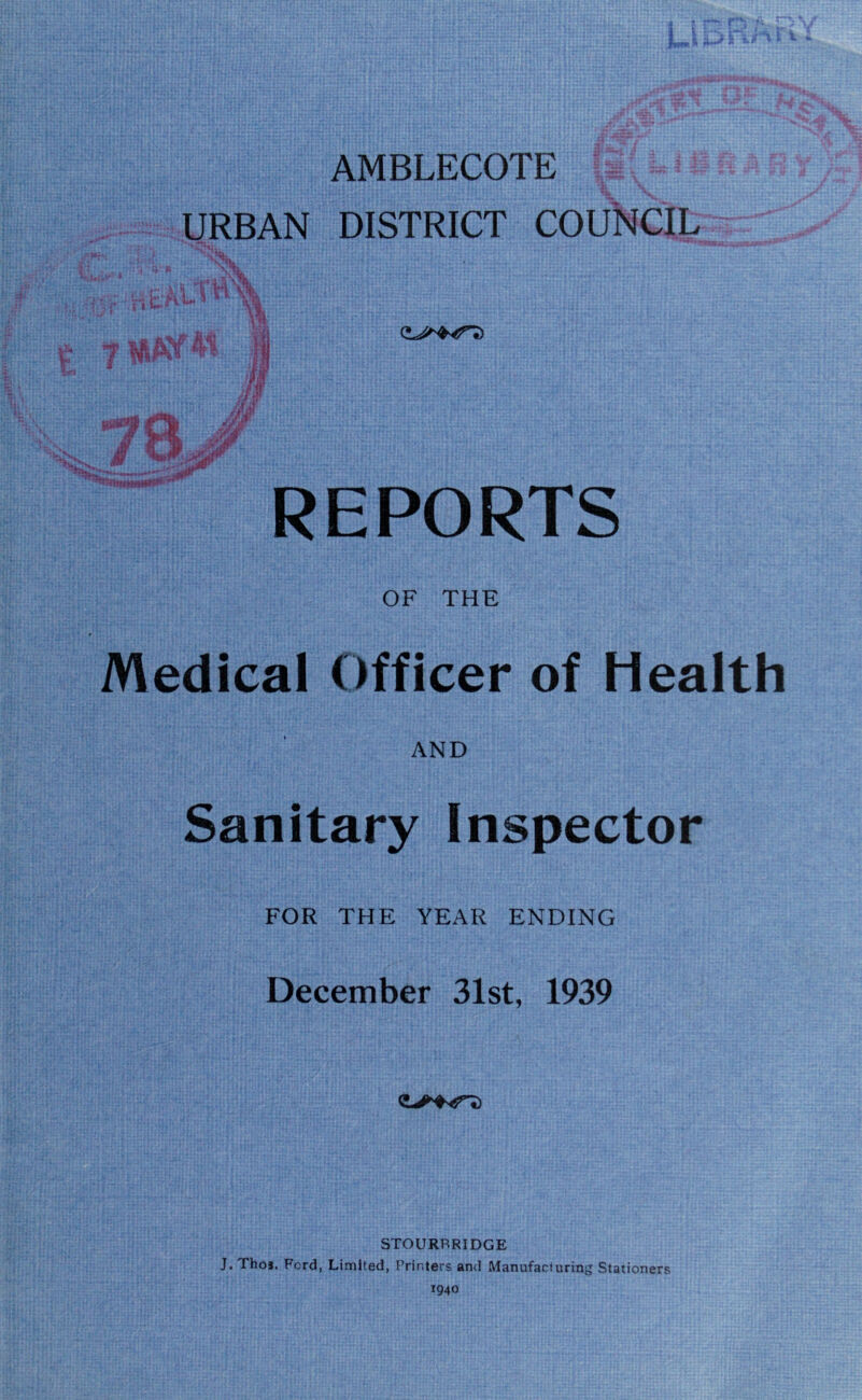 AMBLECOTE URBAN DISTRICT COUNCIL ii eft 1 n \\ 71HAY41 ]f ll§|f W y®&i IBBe *vtmw*Ntf**** REPORTS OF THE Medical Officer of Health AND Sanitary Inspector FOR THE YEAR ENDING December 31st, 1939 STOURBRIDGE J. Thoj. Fcrd, Limited, Printers and Manufacturing Stationers 1940