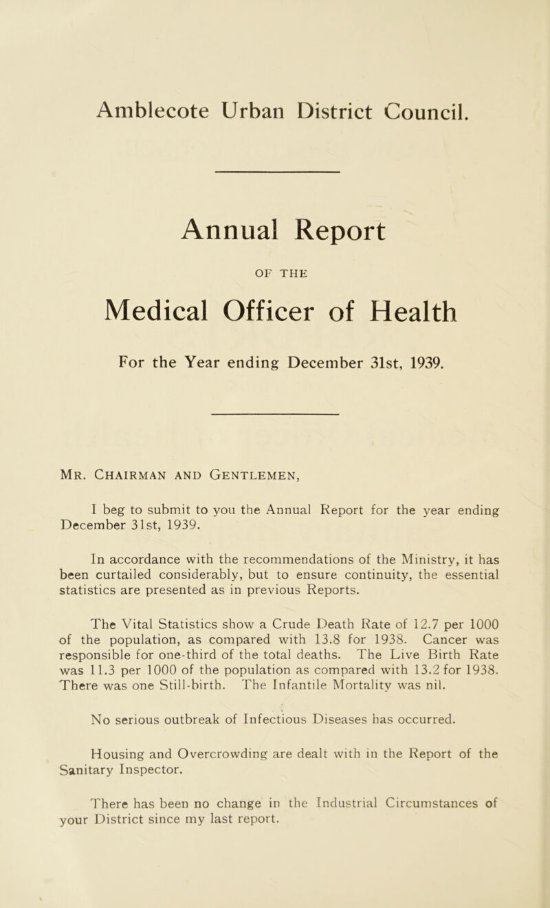 Amblecote Urban District Council. Annual Report OF THE Medical Officer of Health For the Year ending December 31st, 1939. Mr. Chairman and Gentlemen, I beg to submit to you the Annual Report for the year ending December 31st, 1939. In accordance with the recommendations of the Ministry, it has been curtailed considerably, but to ensure continuity, the essential statistics are presented as in previous Reports. The Vital Statistics show a Crude Death Rate of 12.7 per 1000 of the population, as compared with 13.8 for 1938. Cancer was responsible for one-third of the total deaths. The Live Birth Rate was 11.3 per 1000 of the population as compared with 13.2 for 1938. There was one Still-birth. The Infantile Mortality was nil. No serious outbreak of Infectious Diseases has occurred. Housing and Overcrowding are dealt with in the Report of the Sanitary Inspector. There has been no change in the Industrial Circumstances of your District since my last report.