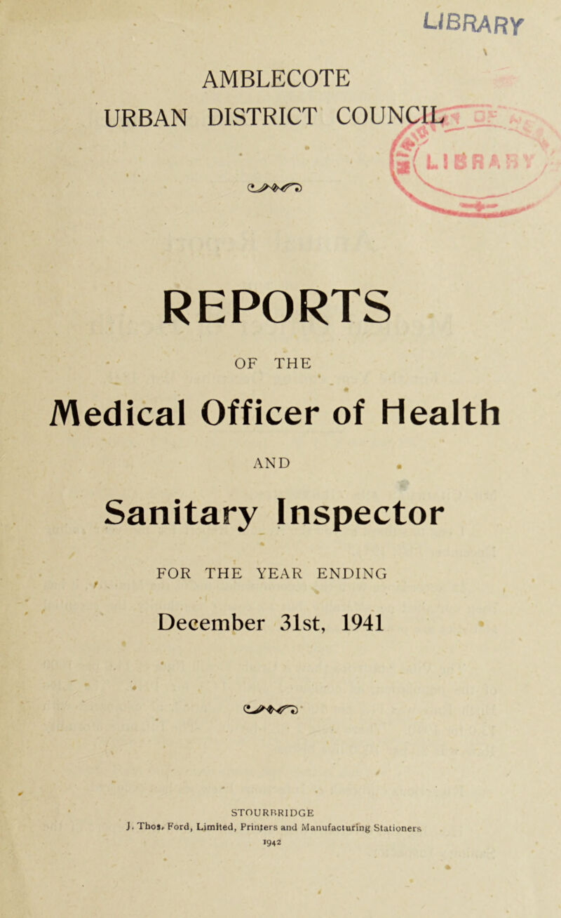 library* \ AMBLECOTE REPORTS OF THE Medical Officer of Health AND Sanitary Inspector FOR THE YEAR ENDING / > . December 31st, 1941 0 STOURBRIDGE J. Thos» Ford, Limited, Printers and Manufacturing Stationers 1942