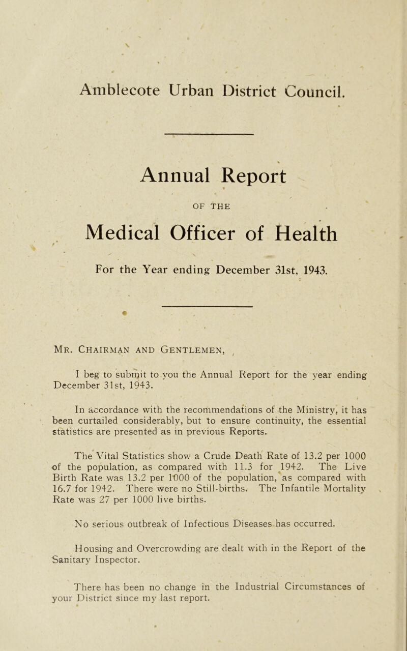 Amblecote Urban District Council. Annual Report v OF THE Medical Officer of Health \ -y- For the Year ending December 31st, 1943. Mr. Chairman and Gentlemen, I beg to submit to you the Annual Report for the year ending December 31st, 1943. In accordance with the recommendations of the Ministry, it has been curtailed considerably, but to ensure continuity, the essential statistics are presented as in previous Reports. The Vital Statistics show a Crude Death Rate of 13.2 per 1000 of the population, as compared with 11.3 for 1942. The Live Birth Rate was 13.2 per 1000 of the population, as compared with 16.7 for 1942. There were no Still-births. The Infantile Mortality Rate was 27 per 1000 live births. No serious outbreak of Infectious Diseases has occurred. Housing and Overcrowding are dealt with in the Report of the Sanitary Inspector. There has been no change in the Industrial Circumstances of your District since my last report.