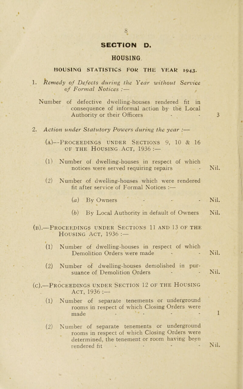 SECTION D. HOUSING HOUSING STATISTICS FOR THE YEAR 1943. 1. Remedy of Defects during the Year without Service of Formal Notices : — Number of defective dwelling-houses rendered fit in consequence of informal action by the Local Authority or their Officers - - 3 2. Action under Statutory Powers during the year :— (a)—Proceedings under Sections 9, 10 & 16 of the Housing Act, 1936:— (1) Number of dwelling-houses in respect of which notices were served requiring repairs - Nil. (2) Number of dwelling-houses which were rendered fit after service of Formal Notices :— {a) By Owners - - Nil. (b) By Local Authority in default of Owners Nil. (b) .—Proceedings under Sections 11 and 13 of the Housing Act, 1936 :— (1) Number of dwelling-houses in respect of which Demolition Orders were made - - Nil. (2) Number of dwelling-houses demolished in pur- suance of Demolition Orders - - Nil. (c) .—Proceedings under Section 12 of the Housing Act, 1936 :— (1) Number of separate tenements or underground rooms in respect of which Closing Orders were made - - 1 (2) Number of separate tenements or underground rooms in respect of which Closing Orders were determined, the tenement or room having been rendered fit - Nil.