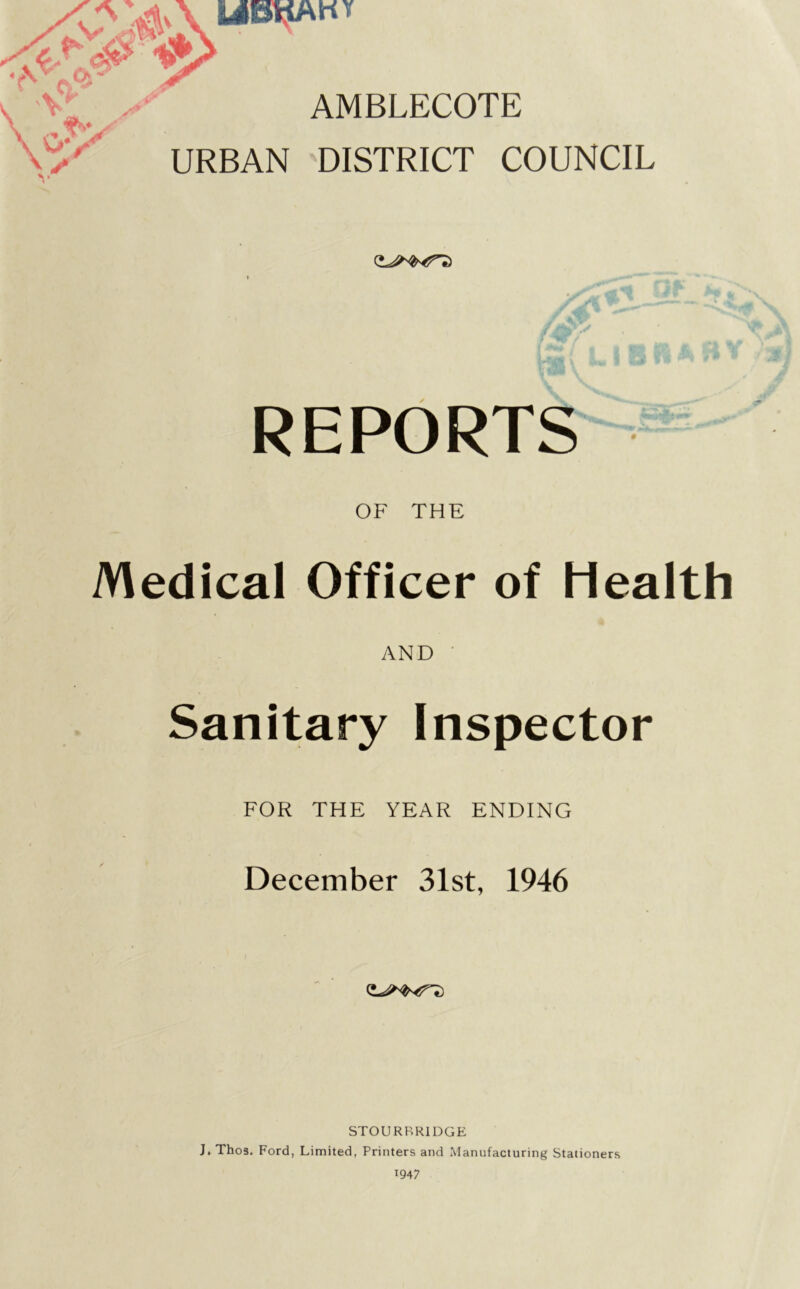 [oltfAri* V AMBLECOTE \ - fy^ \^v URBAN DISTRICT COUNCIL » - •• REPORTS OF THE Medical Officer of Health AND Sanitary Inspector FOR THE YEAR ENDING December 31st, 1946 STOURBRIDGE J. Thos. Ford, Limited, Printers and Manufacturing Stationers 1947