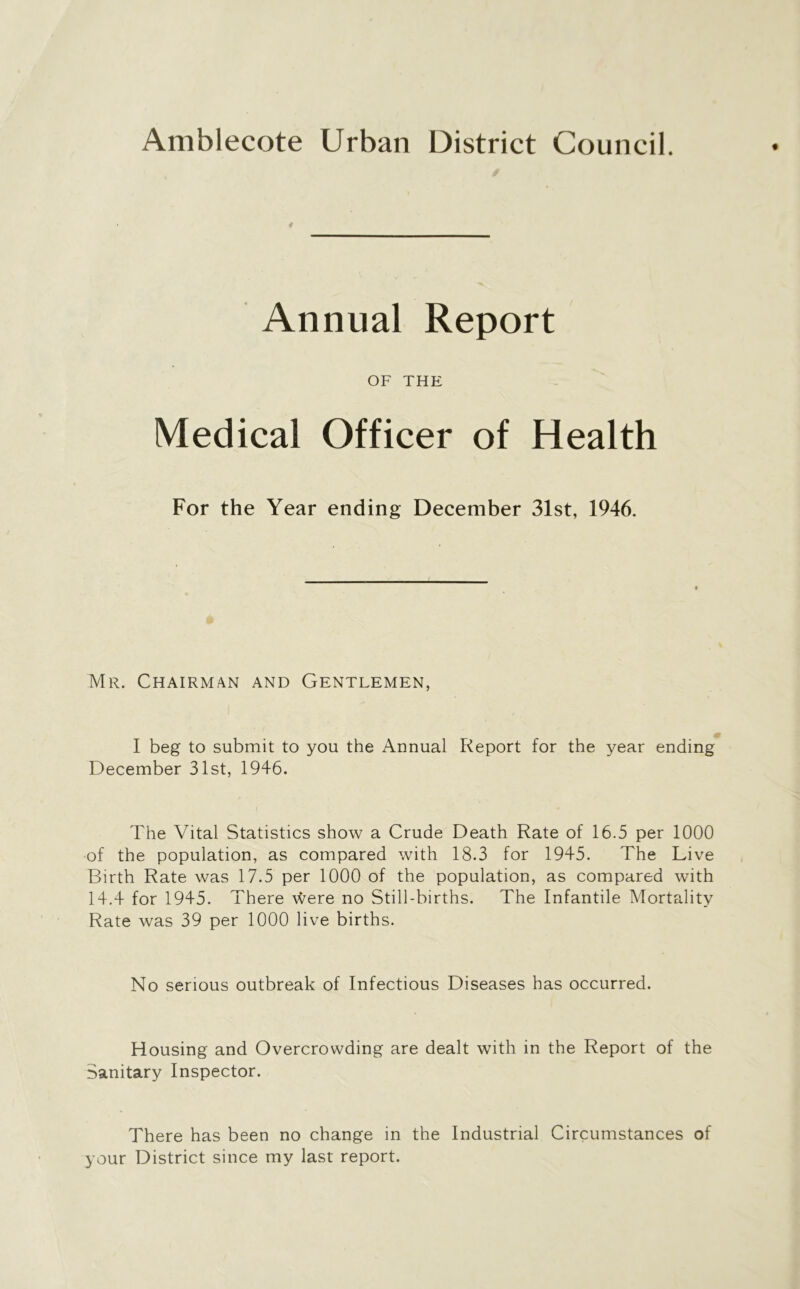 Amblecote Urban District Council. Annual Report OF THE Medical Officer of Health For the Year ending December 31st, 1946. Mr. Chairman and Gentlemen, I beg to submit to you the Annual Report for the year ending December 31st, 1946. The Vital Statistics show a Crude Death Rate of 16.5 per 1000 of the population, as compared with 18.3 for 1945. The Live Birth Rate was 17.5 per 1000 of the population, as compared with 14.4 for 1945. There were no Still-births. The Infantile Mortality Rate was 39 per 1000 live births. No serious outbreak of Infectious Diseases has occurred. Housing and Overcrowding are dealt with in the Report of the Sanitary Inspector. There has been no change in the Industrial Circumstances of your District since my last report.