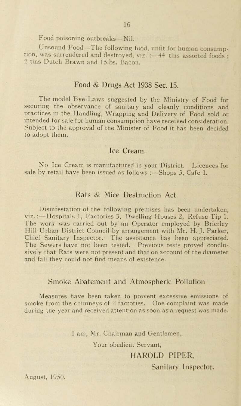 Food poisoning outbreaks—Nil. Unsound Food—The following food, unfit for human consump- tion, was surrendered and destroyed, viz. :—44 tins assorted foods ; 2 tins Dutch Brawn and 151bs. Bacon. Food & Drugs Act 1938 Sec. 15. 1 he model Bye-Laws suggested by the Ministry of Food for securing the observance of sanitary and cleanly conditions and practices in the Handling, Wrapping and Delivery of Food sold or intended for sale for human consumption have received consideration. Subject to the approval of the Minister of Food it has been decided to adopt them. Ice Cream. No Ice Cream is manufactured in your District. Licences for sale by retail have been issued as follows :—Shops 5, Cafe 1. Rats & Mice Destruction Act. Disinfestation of the following premises has been undertaken, viz. :—Hospitals 1, Factories 3, Dwelling Houses 2, Refuse Tip 1. The work was carried out by an Operator employed by Brierley Hill Urban District Council by arrangement with Mr. H. J. Parker, Chief Sanitary Inspector. The assistance has been appreciated. The Sewers have not been tested. Previous tests proved conclu- sively that Rats were not present and that on account of the diameter and fall they could not find means of existence. Smoke Abatement and Atmospheric Pollution Measures have been taken to prevent excessive emissions of smoke from the chimneys of 2 factories. One complaint was made during the year and received attention as soon as a request was made. I am, Mr. Chairman and Gentlemen, Your obedient Servant, HAROLD PIPER, Sanitary Inspector. August, 1950.