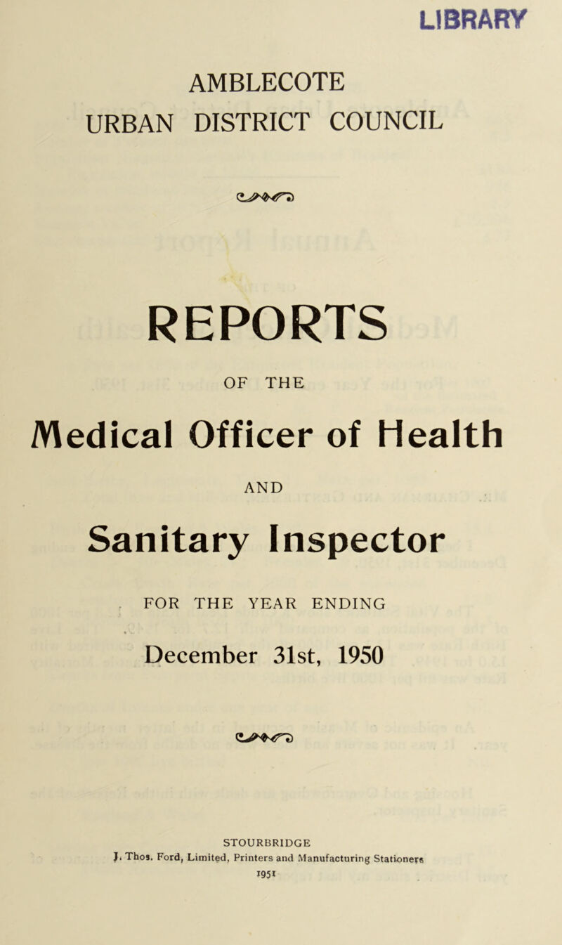 LIBRARY AMBLECOTE URBAN DISTRICT COUNCIL REPORTS OF THE Medical Officer of Health AND Sanitary Inspector , FOR THE YEAR ENDING t .■ December 31st, 1950 STOURBRIDGE J. Thos. Ford, Limited, Printers and Manufacturing Stationers 1951