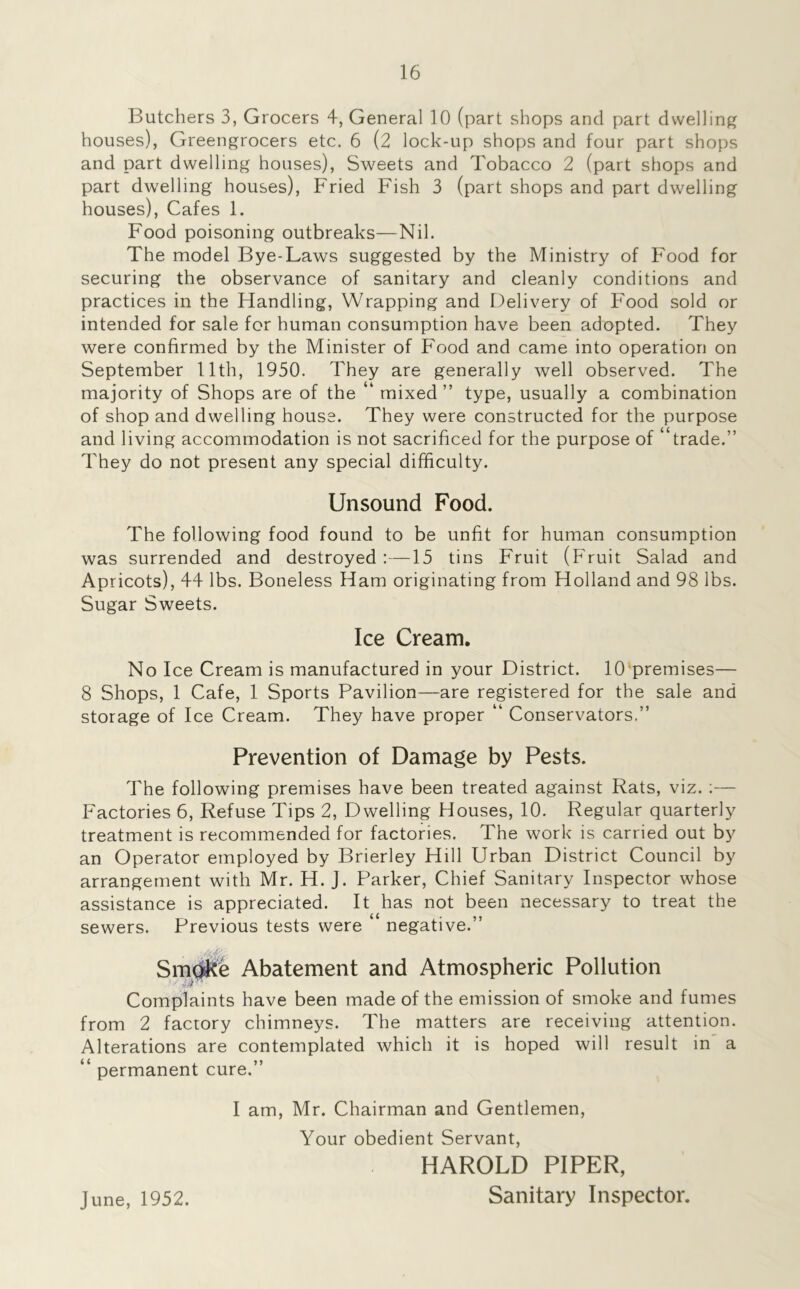 Butchers 3, Grocers 4, General 10 (part shops and part dwelling houses), Greengrocers etc. 6 (2 lock-up shops and four part shops and part dwelling houses), Sweets and Tobacco 2 (part shops and part dwelling houses), Fried Fish 3 (part shops and part dwelling houses), Cafes 1. Food poisoning outbreaks—Nil. The model Bye-Laws suggested by the Ministry of Food for securing the observance of sanitary and cleanly conditions and practices in the Handling, Wrapping and Delivery of Food sold or intended for sale for human consumption have been adopted. They were confirmed by the Minister of Food and came into operation on September 11th, 1950. They are generally well observed. The majority of Shops are of the “ mixed ” type, usually a combination of shop and dwelling house. They were constructed for the purpose and living accommodation is not sacrificed for the purpose of “trade.” They do not present any special difficulty. Unsound Food. The following food found to be unfit for human consumption was surrended and destroyed:—15 tins Fruit (Fruit Salad and Apricots), 44 lbs. Boneless Ham originating from Holland and 98 lbs. Sugar Sweets. Ice Cream. No Ice Cream is manufactured in your District. 10 premises— 8 Shops, 1 Cafe, 1 Sports Pavilion—are registered for the sale and storage of Ice Cream. They have proper “ Conservators.” Prevention of Damage by Pests. The following premises have been treated against Rats, viz. :— Factories 6, Refuse Tips 2, Dwelling Houses, 10. Regular quarterly treatment is recommended for factories. The work is carried out by an Operator employed by Brierley Hill Urban District Council by arrangement with Mr. H. J. Parker, Chief Sanitary Inspector whose assistance is appreciated. It has not been necessary to treat the sewers. Previous tests were negative.” Smtifce Abatement and Atmospheric Pollution Complaints have been made of the emission of smoke and fumes from 2 factory chimneys. The matters are receiving attention. Alterations are contemplated which it is hoped will result in a “ permanent cure.” I am, Mr. Chairman and Gentlemen, Your obedient Servant, HAROLD PIPER, June, 1952. Sanitary Inspector.