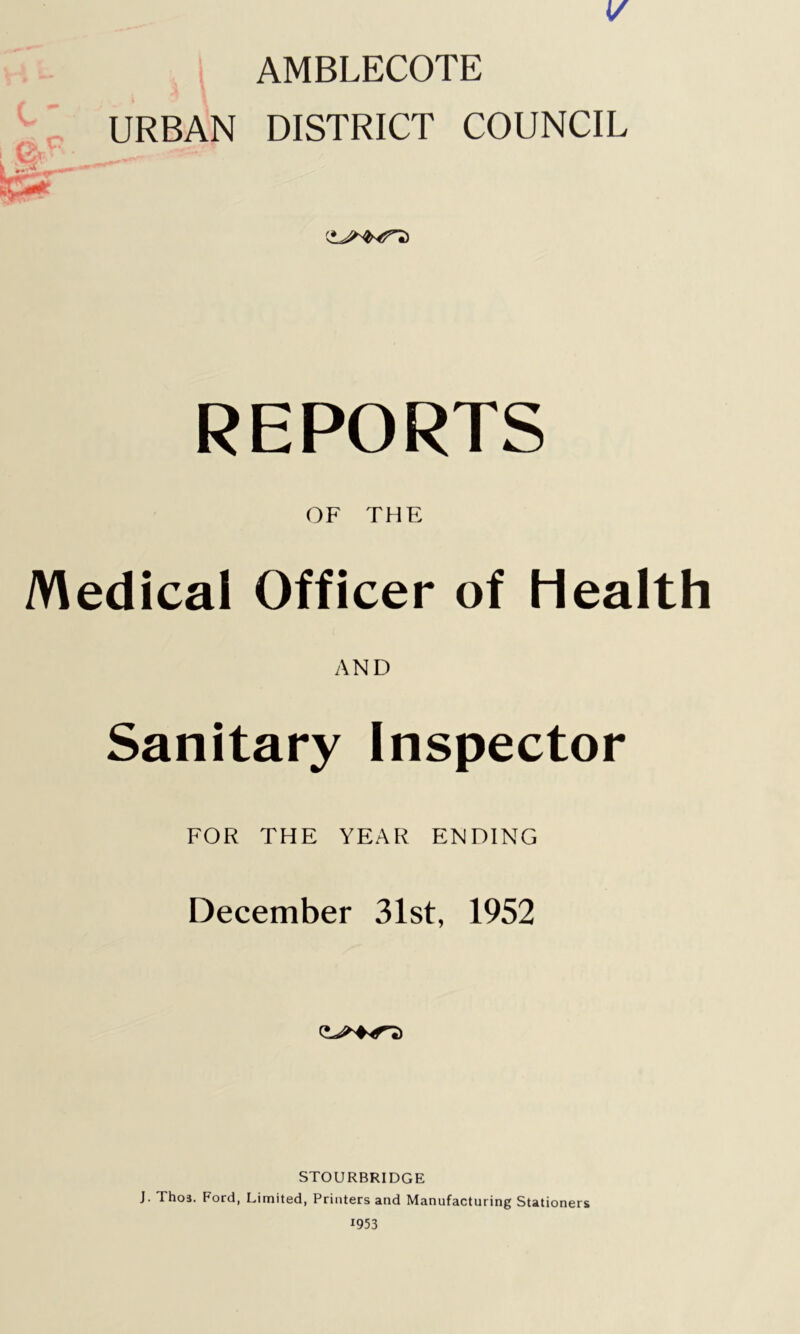 V AMBLECOTE URBAN DISTRICT COUNCIL REPORTS OF THE Medical Officer of health AND Sanitary Inspector FOR THE YEAR ENDING December 31st, 1952 STOURBRIDGE J. Thos. Ford, Limited, Printers and Manufacturing Stationers 1953