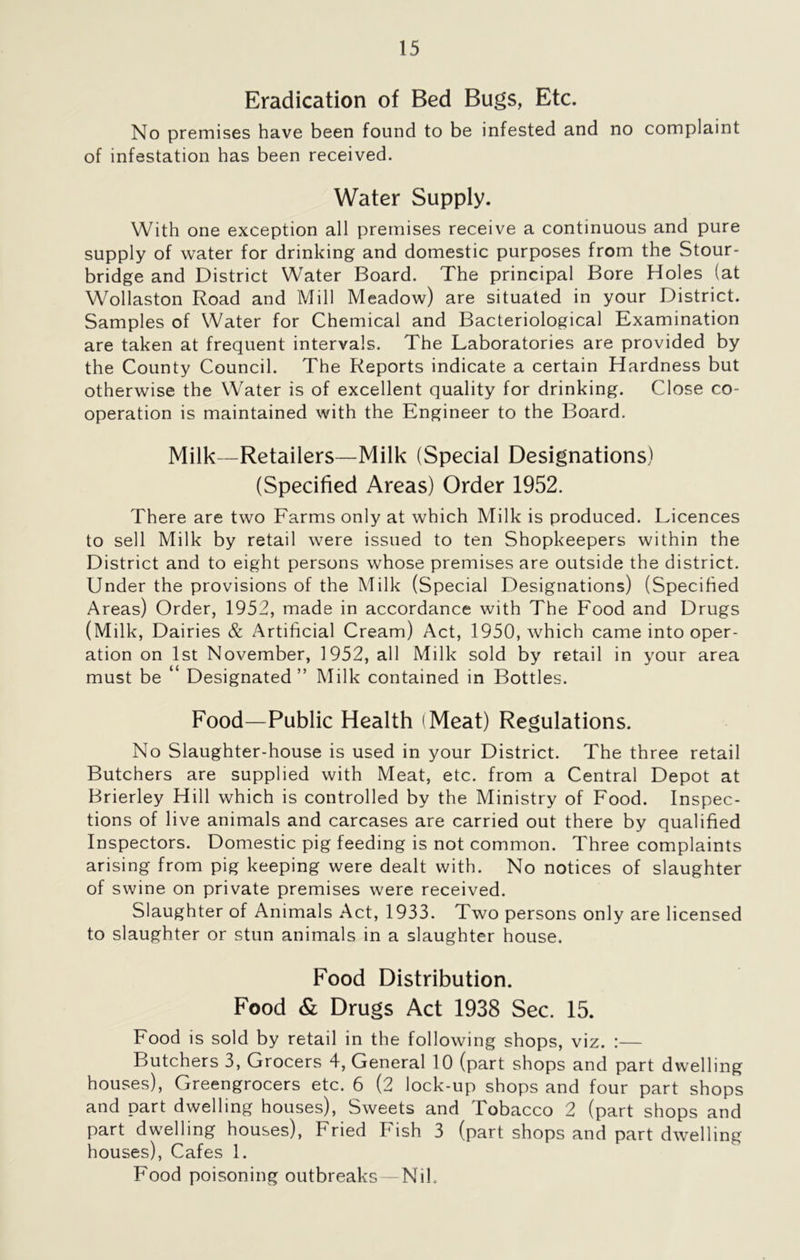 Eradication of Bed Bugs, Etc. No premises have been found to be infested and no complaint of infestation has been received. Water Supply. With one exception all premises receive a continuous and pure supply of water for drinking and domestic purposes from the Stour* bridge and District Water Board. The principal Bore Holes (at Wollaston Road and Mill Meadow) are situated in your District. Samples of Water for Chemical and Bacteriological Examination are taken at frequent intervals. The Laboratories are provided by the County Council. The Reports indicate a certain Hardness but otherwise the Water is of excellent quality for drinking. Close co- operation is maintained with the Engineer to the Board. Milk—Retailers—Milk (Special Designations) (Specified Areas) Order 1952. There are two Farms only at which Milk is produced. Licences to sell Milk by retail were issued to ten Shopkeepers within the District and to eight persons whose premises are outside the district. Under the provisions of the Milk (Special Designations) (Specified Areas) Order, 1952, made in accordance with The Food and Drugs (Milk, Dairies & Artificial Cream) Act, 1950, which came into oper- ation on 1st November, 1952, all Milk sold by retail in your area must be “ Designated” Milk contained in Bottles. Food—Public Health (Meat) Regulations. No Slaughter-house is used in your District. The three retail Butchers are supplied with Meat, etc. from a Central Depot at Brierley Hill which is controlled by the Ministry of Food. Inspec- tions of live animals and carcases are carried out there by qualified Inspectors. Domestic pig feeding is not common. Three complaints arising from pig keeping were dealt with. No notices of slaughter of swine on private premises were received. Slaughter of Animals Act, 1933. Two persons only are licensed to slaughter or stun animals in a slaughter house. Food Distribution. Food & Drugs Act 1938 Sec. 15. Food is sold by retail in the following shops, viz. :— Butchers 3, Grocers 4, General 10 (part shops and part dwelling houses), Greengrocers etc. 6 (2 lock-up shops and four part shops and part dwelling houses), Sweets and Tobacco 2 (part shops and part dwelling houses), Fried Fish 3 (part shops and part dwelling houses), Cafes 1. Food poisoning outbreaks —Nik
