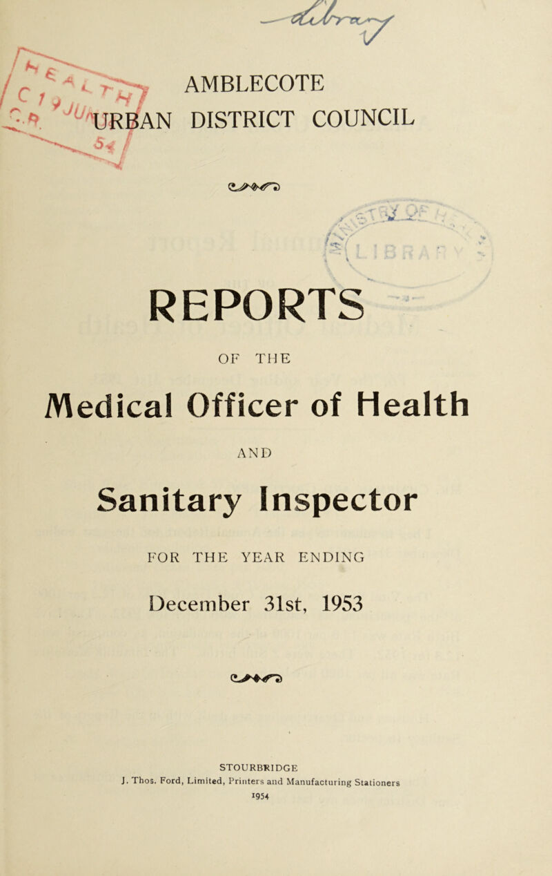 AMBLECOTE 'URBAN DISTRICT COUNCIL s4T ' y V, s v REPORTS OF THE Medical Officer of Health AND Sanitary Inspector FOR THE YEAR ENDING December 31st, 1953 STOURBRIDGE J. Thos. Ford, Limited, Printers and Manufacturing Stationers 1954