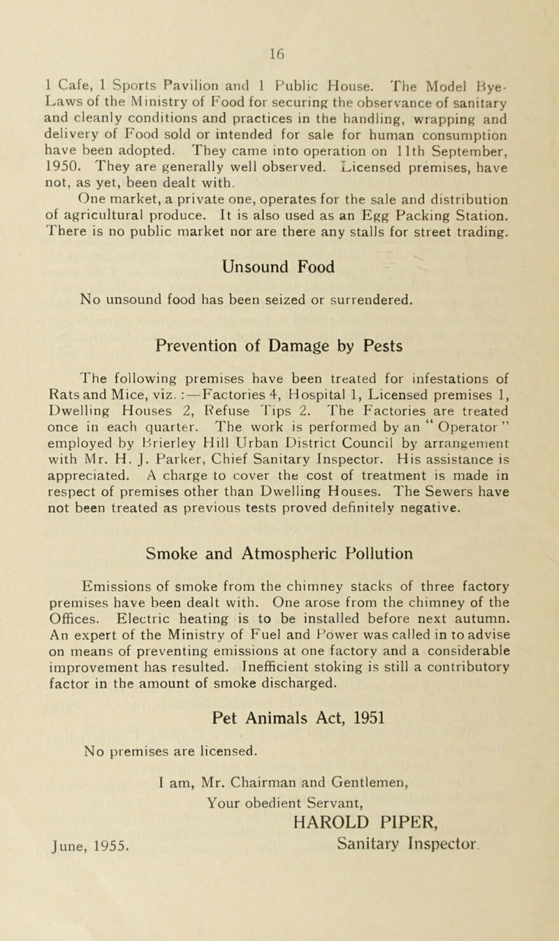 1 Cafe, 1 Sports Pavilion and 1 Public House. The Model Bye- Laws of the Ministry of Food for securing the observance of sanitary and cleanly conditions and practices in the handling, wrapping and delivery of Food sold or intended for sale for human consumption have been adopted. They came into operation on 11th September, 1950. They are generally well observed. Licensed premises, have not, as yet, been dealt with. One market, a private one, operates for the sale and distribution of agricultural produce. It is also used as an Egg Packing Station. There is no public market nor are there any stalls for street trading. Unsound Food No unsound food has been seized or surrendered. Prevention of Damage by Pests The following premises have been treated for infestations of Rats and Mice, viz. :—Factories 4, Hospital 1, Licensed premises 1, Dwelling Houses 2, Refuse Tips 2. The Factories are treated once in each quarter. The work is performed by an ‘ Operator ” employed by Brierley Hill Urban District Council by arrangement with Mr. H. J. Parker, Chief Sanitary Inspector. His assistance is appreciated. A charge to cover the cost of treatment is made in respect of premises other than Dwelling Houses. The Sewers have not been treated as previous tests proved definitely negative. Smoke and Atmospheric Pollution Emissions of smoke from the chimney stacks of three factory premises have been dealt with. One arose from the chimney of the Offices. Electric heating is to be installed before next autumn. An expert of the Ministry of Fuel and Power was called in to advise on means of preventing emissions at one factory and a considerable improvement has resulted. Inefficient stoking is still a contributory factor in the amount of smoke discharged. Pet Animals Act, 1951 No premises are licensed. I am, Mr. Chairman and Gentlemen, Your obedient Servant, HAROLD PIPER, June, 1955. Sanitary Inspector.