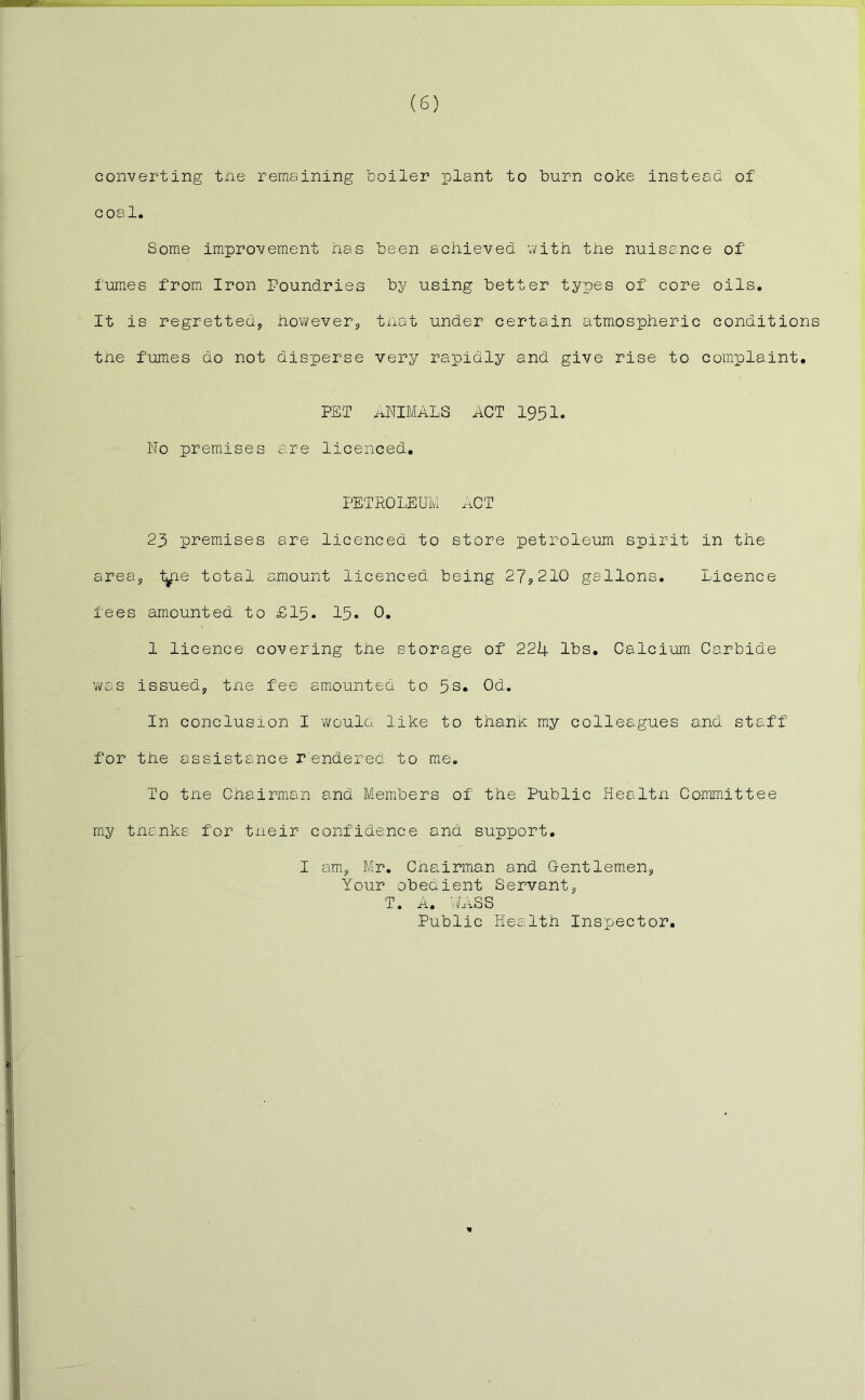 converting tne remaining boiler plant to burn coke instead of coal. Some improvement has been achieved with the nuisance of fumes from Iron Foundries by using better types of core oils. It is regretted, however, that under certain atmospheric conditions the fumes do not disperse very rapidly and give rise to complaint. PET ANIMALS ACT 1951. No premises are licenced, PETROLEUM ACT 23 premises are licenced to store petroleum spirit in the area, t^rie total amount licenced being 27,210 gallons. Licence fees amounted to £15. 15. 0. 1 licence covering the storage of 224 lbs. Calcium Carbide was issued, tne fee amounted to 5s. Od. In conclusion I would like to thank my colleagues and staff for the assistance rendered to me. To tne Chairman and Members of the Public Healtn Committee my thanks for tneir confidence and support. I am, Mr. Chairman and Gentlemen, Your obedient Servant, T. A. WASS Public Health Inspector.