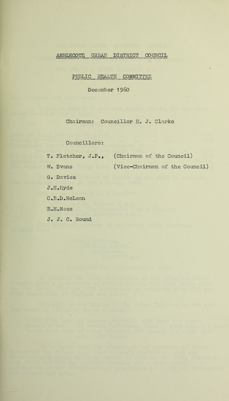 PUBLIC HEALTH COMMITTEE December i960 Chairman: Councillor H„ J, Clarke Councillors: T, Fletcher, J.P., (Chairman of the Council) W. Evans (Vice-Chairman of the Council) Go Daviea J.H.Eyde C.E.D.McLean E.H.Mees J. Jo C. Round