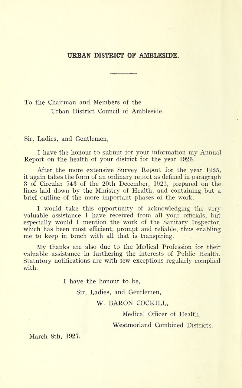 URBAN DISTRICT OF AMBLESIDE. To the Chairman and Members of the Urban District Council of Ambleside. vSir, Uadies, and Gentlemen, I have the honour to submit for your information my Annual Report on the health of your district for the year 1926. After the more extensive Survey Report for the j^ear 1925, it again takes the form of an ordinary report as defined in paragraph 3 of Circular 743 of the 20th December, 1926, prepared on the lines laid down by the Ministry of Health, and containing but a brief outline of the more important phases of the work. I would take this opportunity of acknowledging the ver}' valuable assistance I have received from all your ofiicials, but especially would I mention the work of the Sanitary Inspector, which has been most efficient, prompt and reliable, thus enabling me to keep in touch with all that is transpiring. My thanks are also due to the Medical Profession for their valuable assistance in furthering the interests of Public Health. Statutory notifications are with few exceptions regularly complied with. I have the honour to be, Sir, Uadies, and Gentlemen, W. BARON COCKIUU, Medical Officer of Health, Westmorlaird Combined Districts. March 8th, 1927.