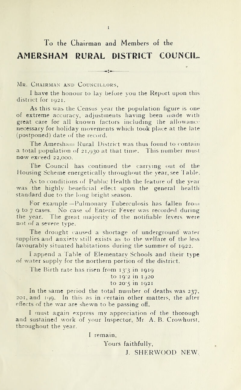 To the Chairman and Members of the AMERSHAM RURAL DISTRICT COUNCIL. Mr. Chairman and Councillors, I have the honour to lay before you the Report upon this district for 1921. As this was the Census year the population figure is one of extreme accuracy, adjustments having been made with great care for all known factors including the allowanc'- necessary for holiday movements which took place at the late (postponed) date of the record. The Amersham Rural District was thus found to contain a total population of 21,930 at that time. This number must now exceed 22,000. The Council has continued the carrying out of the Housing Scheme energetically throughout the t ear, see fable. -As to conditions of Public Health the feature of the year was the highly beneficial effect upon the general health standard due to the long bright season. f or example—Pulmonary Tuberculosis has fallen from 9 to 7 cases. No case of Enteric Fever was recorded during the year. fhe great majoritv of the notifiable fevers were not of a severe type. The drought caused a shortage of underground water supplies and anxirtv still exists as to the welfare of the less favourably situated habitations during the summer of 1922. I append a Table of Elementary Schools and their type of water supply for the northern portion of the district. The Birth rate has risen from i3'3 in 1919 to I9'2 in 1920 to 20‘5 in 1921 In the same period the total number of deaths was 237, 201, and 199. In this as in certain other matters, the after effects of the war are shewn to be passing off. I must again express mv appreciation of the thorough and sustained work of your Inspector, Mr A. B. Crowhurst, throughout the year. I remain. Yours faithfully, J. SHERWOOD NEW.