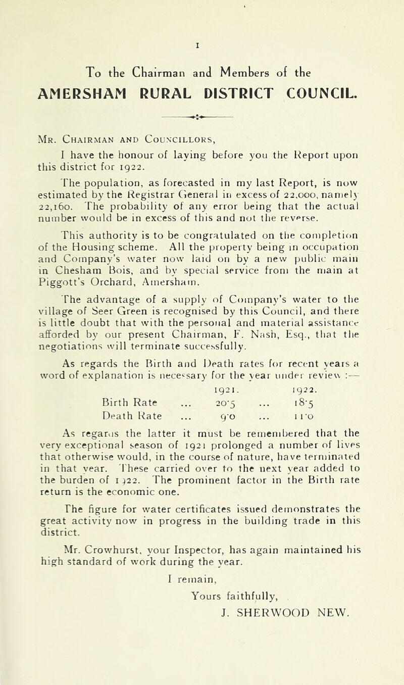 To the Chairman and Members of the AMERSHAM RURAL DISTRICT COUNCIL. Mr. Chairman and Councillors, I have the honour of laying before you the Report upon this district for 1922. The population, as forecasted in my last Report, is now estimated by the Registrar (leneral in excess of 22.000, namelj 22,160. The probability of any error being that the actual number would be in excess of this and not the reverse. This authority is to be congratulated on the completion of the Housing scheme. All the property being in occupation and Company’s water now laid on by a new public main in Chesham Bois, and by special service from the main at Piggott’s Orchard, .‘\mersham. The advantage of a supply of Company’s water to the village of Seer Green is recognised by this Council, and there is little doubt that with the personal and material assistance afforded by our present Chairman, F. Nash, Esq., that the negotiations will terminate successfully. As regards the Birth and Death rates for recent years a word of explanation is nece'^sai)' for the year under reviev\ :— 1921. 1922. Birth Rate ... 20'5 ... i8‘5 Death Rate ... 9 0 ... i ro .■\.s regarus the latter it must be remembered that the very exceptional season of 1921 prolonged a number of lives that otherwise would, in the course of nature, have terminated in that vear. These carried over to the next year added to the burden of 1^22. The prominent factor in the Birth rate return is the economic one. The figure for water certificates issued demonstrates the great activity now in progress in the building trade in this district. Mr. Crowhurst, your Inspector, has again maintained his high standard of work during the year. I remain. Yours faithfully, J. SHERWOOD NEW.