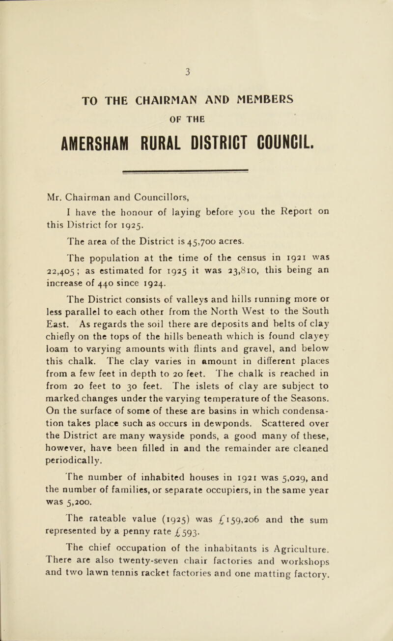 TO THE CHAIRMAN AND MEMBERS OF THE AMERSHAM RURAL DISTRICT COUNCIL. Mr. Chairman and Councillors, I have the honour of laying before you the Report on this District for 1925. The area of the District is 45,700 acres. The population at the time of the census in 1921 was 22,405; as estimated for 1925 it was 23,810, this being an increase of 440 since 1924. The District consists of valleys and hills running more or less parallel to each other from the North West to the South East. As regards the soil there are deposits and belts of clay chiefly on the tops of the hills beneath which is found clayey loam to varying amounts with flints and gravel, and below this chalk. The clay varies in amount in different places from a few feet in depth to 20 feet. The chalk is reached in from 20 feet to 30 feet. The islets of clay are subject to marked.changes under the varying temperature of the Seasons. On the surface of some of these are basins in which condensa- tion takes place such as occurs in dewponds. Scattered over the District are many wayside ponds, a good many of these, however, have been filled in and the remainder are cleaned periodically. The number of inhabited houses in 1921 was 5,029, and the number of families, or separate occupiers, in the same year was 5,200. The rateable value (1925) was £159,206 and the sum represented by a penny rate £593. The chief occupation of the inhabitants is Agriculture. There are also twenty-seven chair factories and workshops and two lawn tennis racket factories and one matting factory.