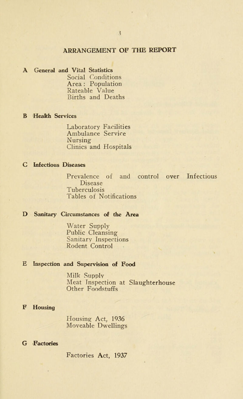 1 ARRANGEMENT OF THE REPORT A General and Vital Statistics Social Conditions Area : Population Rateable Value Births and Deaths B Health Services Laboratory Facilities Ambulance Service Nursing Clinics and Hospitals C Infectious Diseases Prevalence of and control over Infectious Disease Tuberculosis Tables of Notifications D Sanitary Circumstances of the Area Water Supply Public Cleansing Sanitary Inspections Rodent Control E Inspection and Supervision of Food Milk Supply Meat Inspection at Slaughterhouse Other Foodstuffs F Housing Housing Act, 1936 Moveable Dwellings G Factories Factories Act, 1937