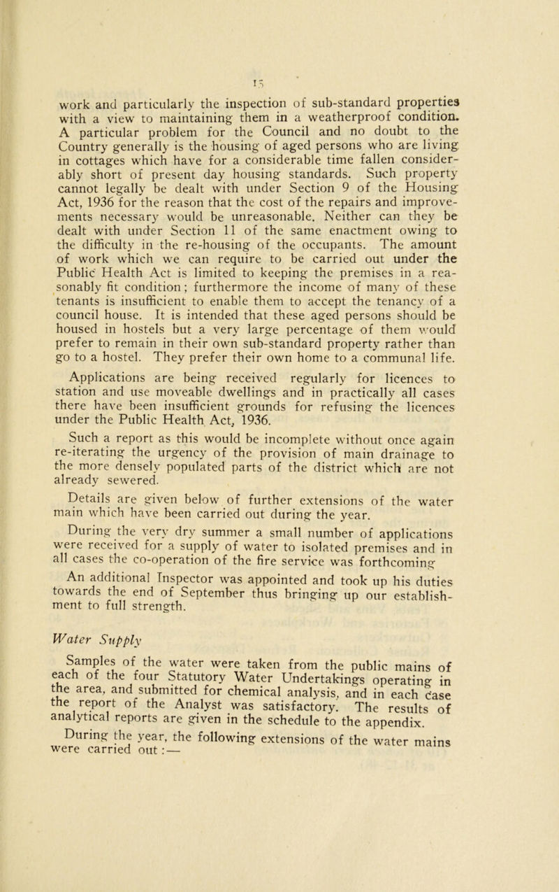 I work and particularly the inspection of sub-standard properties with a view to maintaining them in a weatherproof condition. A particular problem for the Council and no doubt to the Country generally is the housing of aged persons who are living in cottages which have for a considerable time fallen consider- ably short of present day housing standards. Such property cannot legally be dealt with under Section 9 of the Housing Act, 1936 for the reason that the cost of the repairs and improve- ments necessary would be unreasonable. Neither can they be dealt with under Section 11 of the same enactment owing to the difficulty in the re-housing of the occupants. The amount of work which we can require to be carried out under the Public Health Act is limited to keeping the premises in a rea- sonably fit condition; furthermore the income of many of these tenants is insufficient to enable them to accept the tenancy of a council house. It is intended that these aged persons should be housed in hostels but a very large percentage of them would prefer to remain in their own sub-standard property rather than go to a hostel. They prefer their own home to a communal life. Applications are being received regularly for licences to station and use moveable dwellings and in practically all cases there have been insufficient grounds for refusing the licences under the Public Health Act, 1936. Such a report as this would be incomplete without once again re-iterating the urgency of the provision of main drainage to the more densely populated parts of the district which are not already sewered. Details are given below of further extensions of the water main which have been carried out during the year. During the very dry summer a small number of applications were received for a supply of water to isolated premises and in all cases the co-operation of the fire service was forthcoming An additional Inspector was appointed and took up his duties towards the end of September thus bringing up our establish- ment to full strength. Water Supply Samples of the water were taken from the public mains of each of the four Statutory Water Undertakings operating in the area, and submitted for chemical analysis, and in each c’ase the report of the Analyst was satisfactory. The results of analytical reports are given in the schedule to the appendix. During the year, the following extensions of the water mains were carried out: —