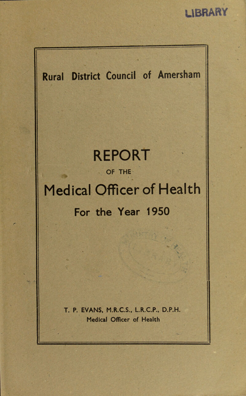 library Rural District Council of Amersham REPORT OF THE i Medical Officer of Health For the Year 1950 *• / T. P. EVANS, M.R.C.S., L.R.C.P., D.P.H. Medical Officer of Health ' ■ iV , .  ■