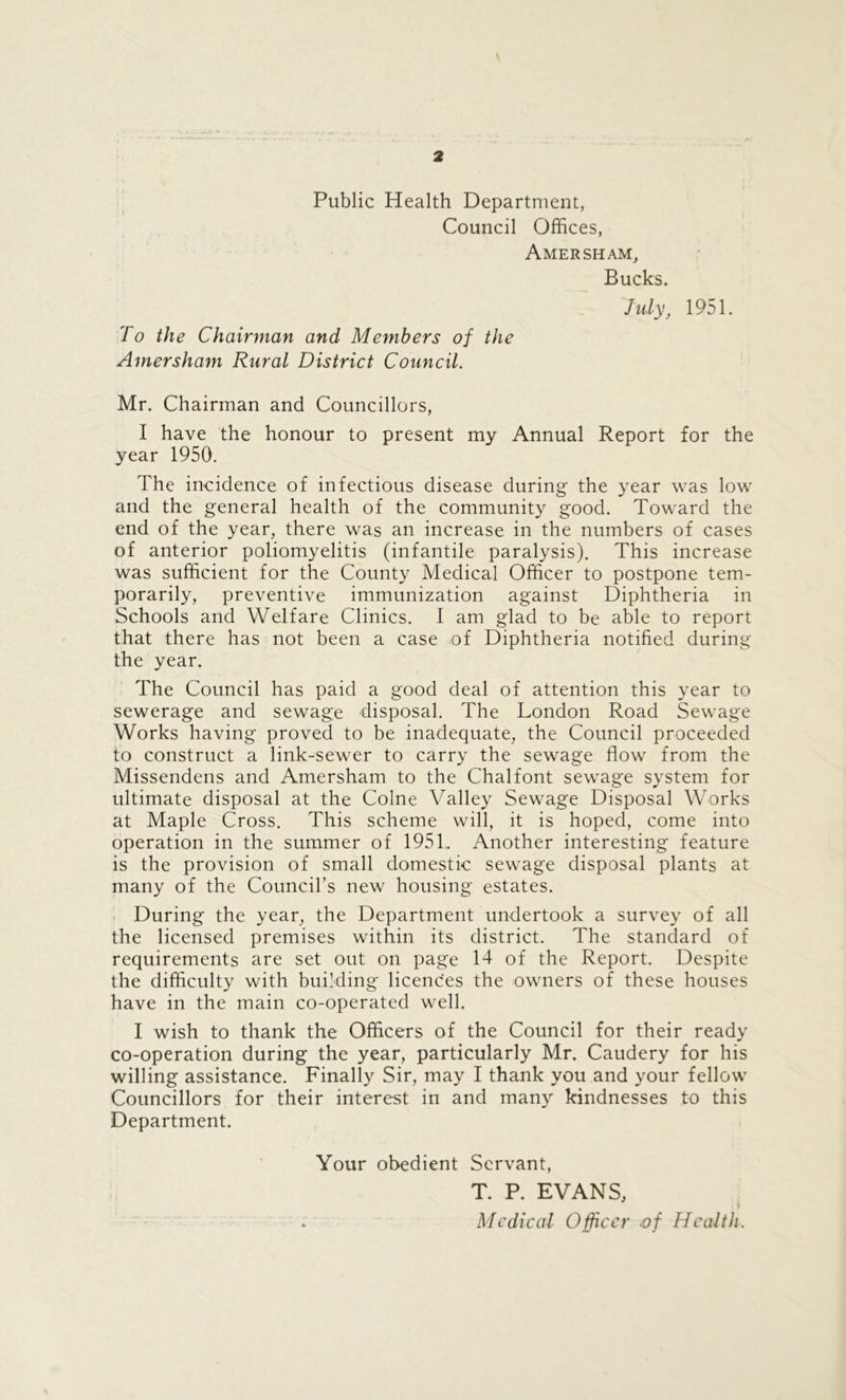 \ Public Health Department, Council Offices, Amersham, Bucks. July, 1951. To the Chairman and Members of the Amersham Rural District Council. Mr. Chairman and Councillors, I have the honour to present my Annual Report for the year 1950. The incidence of infectious disease during the year was low and the general health of the community good. Toward the end of the year, there was an increase in the numbers of cases of anterior poliomyelitis (infantile paralysis). This increase was sufficient for the County Medical Officer to postpone tem- porarily, preventive immunization against Diphtheria in Schools and Welfare Clinics. I am glad to be able to report that there has not been a case of Diphtheria notified during the year. The Council has paid a good deal of attention this year to sewerage and sewage disposal. The London Road Sewage Works having proved to be inadequate, the Council proceeded to construct a link-sewer to carry the sewage flow from the Missendens and Amersham to the Chalfont sewage system for ultimate disposal at the Colne Valley Sewage Disposal Works at Maple Cross. This scheme will, it is hoped, come into operation in the summer of 1951, Another interesting feature is the provision of small domestic sewage disposal plants at many of the Council’s new housing estates. During the year, the Department undertook a survey of all the licensed premises within its district. The standard of requirements are set out on page 14 of the Report. Despite the difficulty with building licenc'es the owners of these houses have in the main co-operated well. I wish to thank the Officers of the Council for their ready co-operation during the year, particularly Mr. Caudery for his willing assistance. Finally Sir, may I thank you and your fellow Councillors for their interest in and many kindnesses to this Department. Your obedient Servant, T. P. EVANS,