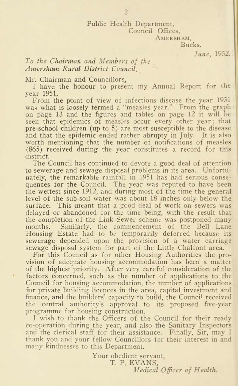 Public Health Department, Council Offices, Amersham, Bucks. June, 1952. To the Chairman and Members of the Amersham Rural District Council. Mr. Chairman and Councillors, I have the honour to present my Annual Report for the year 1951. From the point of view of infectious disease the year 1951 was what is loosely termed a “measles year.” From the graph on page 13 and the figures and tables on page 12 it will be seen that epidemics of measles occur every other year; that pre-school children (up to 5) are most susceptible to the disease and that the epidemic ended rather abrupty in July. It is also worth mentioning that the number of notifications of measles (865) received during the year constitutes a record for this district. The Council has continued to devote a good deal of attention to sewerage and sewage disposal problems in its area. Unfortu- nately, the remarkable rainfall in 1951 has had serious conse- quences for the Council. The year was reputed to have been the wettest since 1912, and during most of the time the general level of the sub-soil water was about 18 inches only below the surface. This meant that a good deal of work on sewers was delayed or abandoned for the time being, with the result that the completion of the Link-Sewer scheme was postponed many months. Similarly, the commencement of the Bell Lane Housing Estate had to be temporarily deferred because its sewerage depended upon the provision of a water carriage sewage disposal system for part of the Little Chalfont area. For this Council as for other Housing Authorities the pro- vision of adequate housing accommodation has been a matter of the highest priority. After very careful consideration of the factors concerned, such as the number of applications to the Council for housing accommodation, the number of applications for private building licences in the area, capital investment and finance, and the builders’ capacity to build, the Counci1 received the central authority's approval to its proposed five-year programme for housing construction. I wish to thank the Officers of the Council for their ready co-operation during the year, and also the Sanitary Inspectors and the clerical staff for their assistance. Finally, Sir, may I thank you and your fellow Councillors for their interest in and many kindnesses to this Department. Your obedient servant, T. P. EVANS,