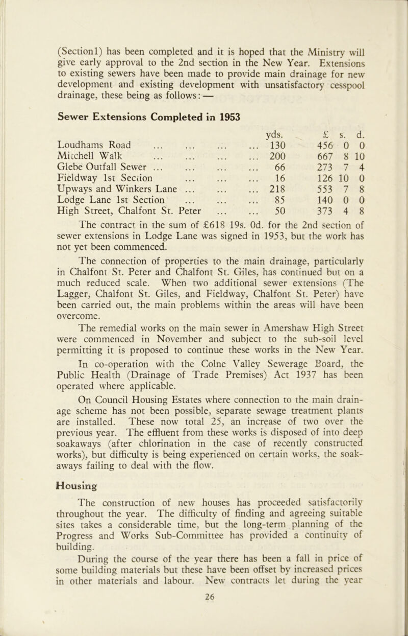 (Section 1) has been completed and it is hoped that the Ministry will give early approval to the 2nd section in the New Year. Extensions to existing sewers have been made to provide main drainage for new development and existing development with unsatisfactory cesspool drainage, these being as follows: — Sewer Extensions Completed in 1953 yds. £ s. d. Loudhams Road ... 130 456 0 0 Mitchell Walk ... 200 667 8 10 Glebe Outfall Sewer ... ... 66 273 7 4 Fieldway 1st Section 16 126 10 0 Upways and Winkers Lane ... ... 218 553 7 8 Lodge Lane 1st Section ... 85 140 0 0 High Street, Chalfont St. Peter ... 50 373 4 8 The contract in the sum of £618 19s. Od. for the 2nd section of sewer extensions in Lodge Lane was signed in 1953, but the work has not yet been commenced. The connection of properties to the main drainage, particularly in Chalfont St. Peter and Chalfont St. Giles, has continued but on a much reduced scale. When two additional sewer extensions (The Lagger, Chalfont St. Giles, and Fieldway, Chalfont St. Peter) have been carried out, the main problems within the areas will have been overcome. The remedial works on the main sewer in Amershaw High Street were commenced in November and subject to the sub-soil level permitting it is proposed to continue these works in the New Year. In co-operation with the Colne Valley Sewerage Board, the Public Health (Drainage of Trade Premises) Act 1937 has been operated where applicable. On Council Housing Estates where connection to the main drain- age scheme has not been possible, separate sewage treatment plants are installed. These now total 25, an increase of two over the previous year. The effluent from these works is disposed of into deep soakaways (after chlorination in the case of recently constructed works), but difficulty is being experienced on certain works, the soak- aways failing to deal with the flow. Housing The construction of new houses has proceeded satisfactorily throughout the year. The difficulty of finding and agreeing suitable sites takes a considerable time, but the long-term planning of the Progress and Works Sub-Committee has provided a continuity of building. During the course of the year there has been a fall in price of some building materials but these have been offset by increased prices in other materials and labour. New contracts let during the year